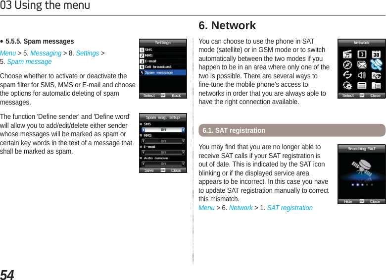 5403 Using the menuƔ5.5.5. Spam messagesMenu &gt; 5. Messaging &gt; 8. Settings &gt; 5. Spam messageChoose whether to activate or deactivate the spam filter for SMS, MMS or E-mail and choose the options for automatic deleting of spam messages. The function &apos;Define sender&apos; and &apos;Define word&apos; will allow you to add/edit/delete either sender whose messages will be marked as spam or certain key words in the text of a message that shall be marked as spam.You can choose to use the phone in SATmode (satellite) or in GSM mode or to switchautomatically between the two modes if youhappen to be in an area where only one of thetwo is possible. There are several ways tofine-tune the mobile phone’s access tonetworks in order that you are always able tohave the right connection available. 6. Network You may find that you are no longer able to receive SAT calls if your SAT registration is out of date. This is indicated by the SAT icon blinking or if the displayed service area appears to be incorrect. In this case you have to update SAT registration manually to correct this mismatch. Menu &gt; 6. Network &gt; 1. SAT registration6.1. SAT registration