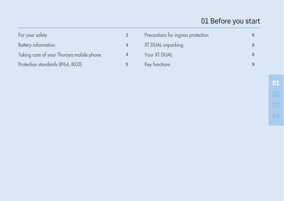 01 Before you start 01020304For your safety 2Battery information 4Taking care of your Thuraya mobile phone 4Protection standards (IP64, IK03) 5Precautions for ingress protection 6XT DUAL unpacking 8Your XT DUAL 8Key functions 9