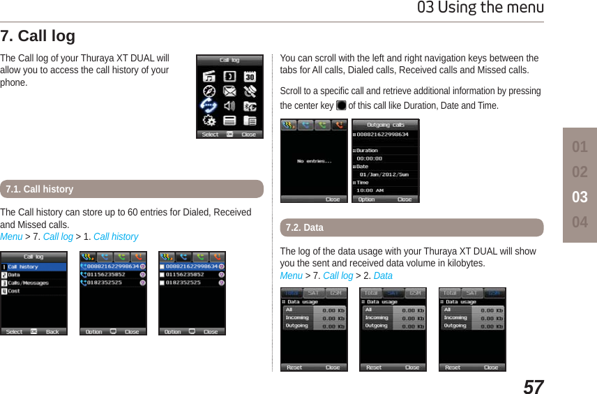 5703 Using the menu01020304The Call log of your Thuraya XT DUAL willallow you to access the call history of yourphone.7. Call log The Call history can store up to 60 entries for Dialed, Received and Missed calls. Menu &gt; 7. Call log &gt; 1. Call history7.1. Call historyYou can scroll with the left and right navigation keys between the tabs for All calls, Dialed calls, Received calls and Missed calls.Scroll to a specific call and retrieve additional information by pressing the center key   of this call like Duration, Date and Time.The log of the data usage with your Thuraya XT DUAL will show you the sent and received data volume in kilobytes. Menu &gt; 7. Call log &gt; 2. Data7.2. Data