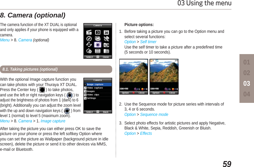 5903 Using the menu01020304With the optional Image capture function youcan take photos with your Thuraya XT DUAL. Press the Center key (   ) to take photos, and use the left or right navigation keys (   ) toadjust the brightness of photos from 1 (dark) to 6 (bright). Additionally you can adjust the zoom level with the up and down navigation keys (   ) from level 1 (normal) to level 5 (maximum zoom).Menu &gt; 8. Camera &gt; 1. Image captureAfter taking the picture you can either press OK to save the picture on your phone or press the left softkey Option where you can set the picture as Wallpaper (background picture in idle screen), delete the picture or send it to other devices via MMS, e-mail or Bluetooth.8.1. Taking pictures (optional)The camera function of the XT DUAL is optionaland only applies if your phone is equipped with acamera.Menu &gt; 8. Camera (optional)8. Camera (optional)      Picture options:1. Before taking a picture you can go to the Option menu andselect several functions:Option &gt; Self timerUse the self timer to take a picture after a predefined time (5 seconds or 10 seconds).2. Use the Sequence mode for picture series with intervals of 3, 4 or 6 seconds. Option &gt; Sequence mode3. Select photo effects for artistic pictures and apply Negative, Black &amp; White, Sepia, Reddish, Greenish or Bluish.Option &gt; Effects