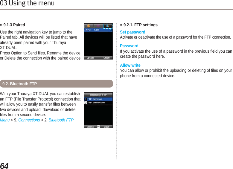 6403 Using the menuƔ9.1.3 PairedUse the right navigation key to jump to the Paired tab. All devices will be listed that have already been paired with your Thuraya XT DUAL. Press Option to Send files, Rename the device or Delete the connection with the paired device. With your Thuraya XT DUAL you can establish an FTP (File Transfer Protocol) connection that will allow you to easily transfer files between two devices and upload, download or delete files from a second device. Menu &gt; 9. Connections &gt; 2. Bluetooth FTP9.2. Bluetooth FTPƔ9.2.1. FTP settingsSet passwordActivate or deactivate the use of a password for the FTP connection.PasswordIf you activate the use of a password in the previous field you can create the password here.Allow writeYou can allow or prohibit the uploading or deleting of files on your phone from a connected device.