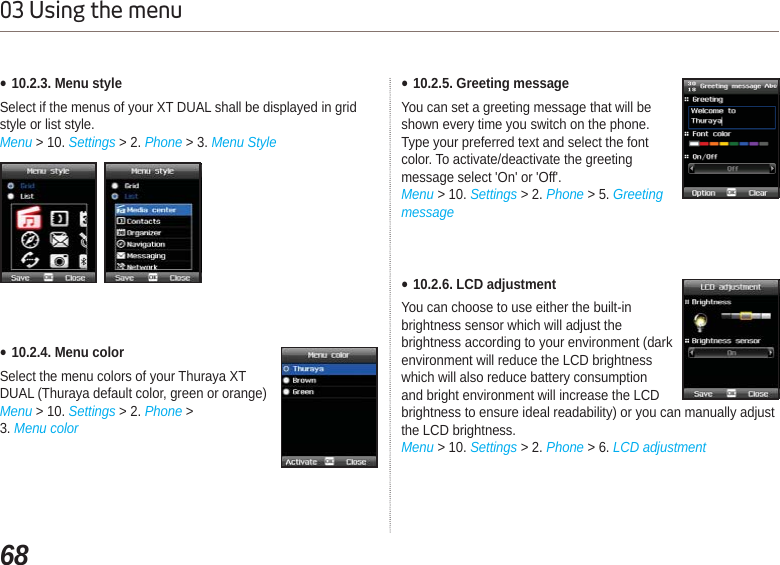 6803 Using the menuƔ10.2.3. Menu styleSelect if the menus of your XT DUAL shall be displayed in grid style or list style.Menu &gt; 10. Settings &gt; 2. Phone &gt; 3. Menu StyleƔ10.2.4. Menu colorSelect the menu colors of your Thuraya XT DUAL (Thuraya default color, green or orange)Menu &gt; 10. Settings &gt; 2. Phone &gt; 3. Menu colorƔ10.2.5. Greeting messageYou can set a greeting message that will be shown every time you switch on the phone. Type your preferred text and select the font color. To activate/deactivate the greeting message select &apos;On&apos; or &apos;Off&apos;. Menu &gt; 10. Settings &gt; 2. Phone &gt; 5. GreetingmessageƔ10.2.6. LCD adjustmentYou can choose to use either the built-in brightness sensor which will adjust the brightness according to your environment (dark environment will reduce the LCD brightness which will also reduce battery consumption and bright environment will increase the LCD brightness to ensure ideal readability) or you can manually adjust the LCD brightness.Menu &gt; 10. Settings &gt; 2. Phone &gt; 6. LCD adjustment