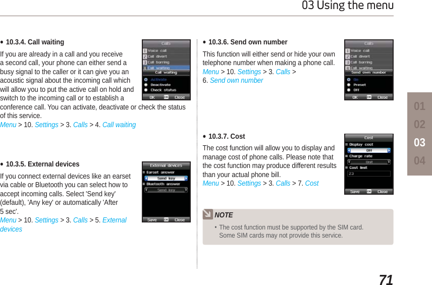 7103 Using the menu01020304Ɣ10.3.4. Call waitingIf you are already in a call and you receive a second call, your phone can either send a busy signal to the caller or it can give you an acoustic signal about the incoming call which will allow you to put the active call on hold and switch to the incoming call or to establish a conference call. You can activate, deactivate or check the status of this service.Menu &gt; 10. Settings &gt; 3. Calls &gt; 4. Call waitingƔ10.3.5. External devicesIf you connect external devices like an earsetvia cable or Bluetooth you can select how toaccept incoming calls. Select &apos;Send key&apos;(default), &apos;Any key&apos; or automatically &apos;After5 sec&apos;.Menu &gt; 10. Settings &gt; 3. Calls &gt; 5. ExternaldevicesƔ10.3.6. Send own numberThis function will either send or hide your own telephone number when making a phone call.Menu &gt; 10. Settings &gt; 3. Calls &gt;6. Send own numberƔ10.3.7. CostThe cost function will allow you to display and manage cost of phone calls. Please note that the cost function may produce different results than your actual phone bill.Menu &gt; 10. Settings &gt; 3. Calls &gt; 7. CostNOTEThe cost function must be supported by the SIM card. Some SIM cards may not provide this service.