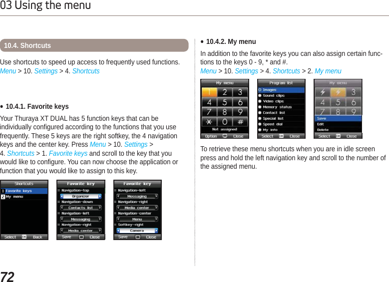 7203 Using the menuƔ10.4.1. Favorite keysYour Thuraya XT DUAL has 5 function keys that can be individually configured according to the functions that you use frequently. These 5 keys are the right softkey, the 4 navigation keys and the center key. Press Menu &gt; 10. Settings &gt;4. Shortcuts &gt; 1. Favorite keys and scroll to the key that you would like to configure. You can now choose the application or function that you would like to assign to this key.Use shortcuts to speed up access to frequently used functions.Menu &gt; 10. Settings &gt; 4. Shortcuts10.4. Shortcuts Ɣ10.4.2. My menuIn addition to the favorite keys you can also assign certain func-tions to the keys 0 - 9, * and #. Menu &gt; 10. Settings &gt; 4. Shortcuts &gt; 2. My menuTo retrieve these menu shortcuts when you are in idle screen press and hold the left navigation key and scroll to the number of the assigned menu. 