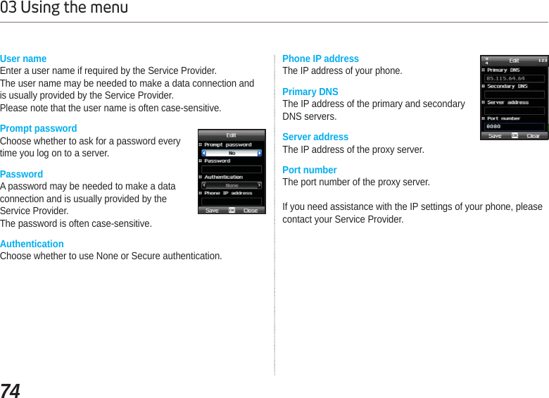 7403 Using the menuUser nameEnter a user name if required by the Service Provider.The user name may be needed to make a data connection andis usually provided by the Service Provider.Please note that the user name is often case-sensitive.Prompt passwordChoose whether to ask for a password every time you log on to a server.PasswordA password may be needed to make a data connection and is usually provided by the Service Provider.The password is often case-sensitive. AuthenticationChoose whether to use None or Secure authentication.Phone IP addressThe IP address of your phone.Primary DNSThe IP address of the primary and secondary DNS servers.Server addressThe IP address of the proxy server.Port numberThe port number of the proxy server.If you need assistance with the IP settings of your phone, please contact your Service Provider.