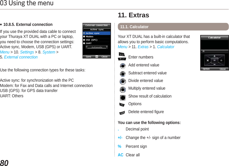 8003 Using the menuƔ10.8.5. External connectionIf you use the provided data cable to connect your Thuraya XT DUAL with a PC or laptop,you need to choose the connection settings: Active sync, Modem, USB (GPS) or UART.Menu &gt; 10. Settings &gt; 8. System &gt; 5. External connectionUse the following connection types for these tasks:Active sync: for synchronization with the PC Modem: for Fax and Data calls and Internet connectionUSB (GPS): for GPS data transferUART: OthersYour XT DUAL has a built-in calculator that allows you to perform basic computations.Menu &gt; 11. Extras &gt; 1. Calculator11. Extras11.1. Calculator Enter numbersAdd entered valueSubtract entered valueDivide entered value  Multiply entered valueShow result of calculation  Options  Delete entered figureYou can use the following options:.Decimal point+/- Change the +/- sign of a number%Percent signAC Clear all