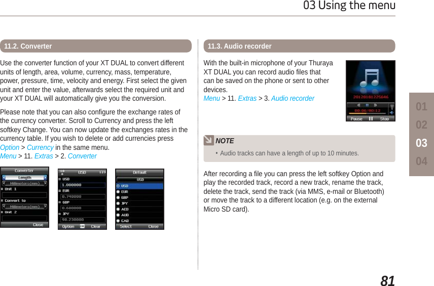 8103 Using the menu01020304Use the converter function of your XT DUAL to convert differentunits of length, area, volume, currency, mass, temperature, power, pressure, time, velocity and energy. First select the given unit and enter the value, afterwards select the required unit and your XT DUAL will automatically give you the conversion.Please note that you can also configure the exchange rates of the currency converter. Scroll to Currency and press the left softkey Change. You can now update the exchanges rates in the currency table. If you wish to delete or add currencies press Option &gt; Currency in the same menu.Menu &gt; 11. Extras &gt; 2. Converter11.2. ConverterAfter recording a file you can press the left softkey Option and play the recorded track, record a new track, rename the track, delete the track, send the track (via MMS, e-mail or Bluetooth) or move the track to a different location (e.g. on the external Micro SD card).With the built-in microphone of your Thuraya XT DUAL you can record audio files that can be saved on the phone or sent to other devices.Menu &gt; 11. Extras &gt; 3. Audio recorder11.3. Audio recorder NOTEAudio tracks can have a length of up to 10 minutes.