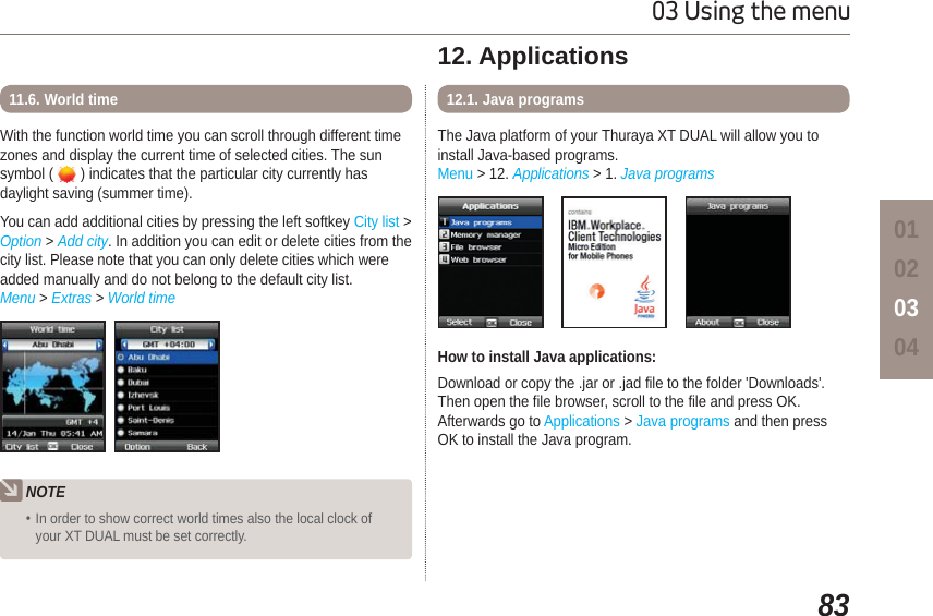 8303 Using the menu01020304With the function world time you can scroll through different timezones and display the current time of selected cities. The sunsymbol (   ) indicates that the particular city currently has daylight saving (summer time). You can add additional cities by pressing the left softkey City list &gt; Option &gt; Add city. In addition you can edit or delete cities from the city list. Please note that you can only delete cities which were added manually and do not belong to the default city list.Menu &gt; Extras &gt; World time11.6. World timeNOTEIn order to show correct world times also the local clock of your XT DUAL must be set correctly.12. ApplicationsThe Java platform of your Thuraya XT DUAL will allow you to install Java-based programs.Menu &gt; 12. Applications &gt; 1. Java programs12.1. Java programsHow to install Java applications:Download or copy the .jar or .jad file to the folder &apos;Downloads&apos;. Then open the file browser, scroll to the file and press OK. Afterwards go to Applications &gt; Java programs and then press OK to install the Java program.