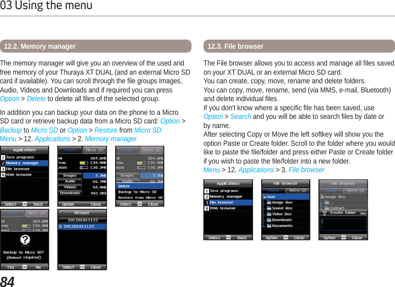 8403 Using the menuThe memory manager will give you an overview of the used and free memory of your Thuraya XT DUAL (and an external Micro SD card if available). You can scroll through the file groups Images, Audio, Videos and Downloads and if required you can press Option &gt; Delete to delete all files of the selected group. In addition you can backup your data on the phone to a Micro SD card or retrieve backup data from a Micro SD card: Option &gt; Backup to Micro SD or Option &gt;Restore from Micro SDMenu &gt; 12. Applications &gt; 2. Memory manager12.2. Memory managerThe File browser allows you to access and manage all files saved on your XT DUAL or an external Micro SD card.You can create, copy, move, rename and delete folders. You can copy, move, rename, send (via MMS, e-mail, Bluetooth) and delete individual files.If you don&apos;t know where a specific file has been saved, use Option &gt;Search and you will be able to search files by date or by name.After selecting Copy or Move the left softkey will show you the option Paste or Create folder. Scroll to the folder where you would like to paste the file/folder and press either Paste or Create folder if you wish to paste the file/folder into a new folder.Menu &gt; 12. Applications &gt; 3. File browser12.3. File browser