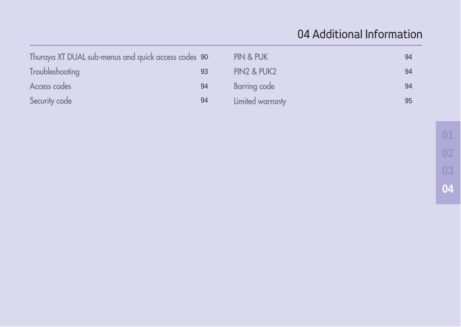 04 Additional Information01020304Thuraya XT DUAL sub-menus and quick access codes 90Troubleshooting 93Access codes  94Security code 94PIN &amp; PUK 94PIN2 &amp; PUK2 94Barring code 94Limited warranty 95