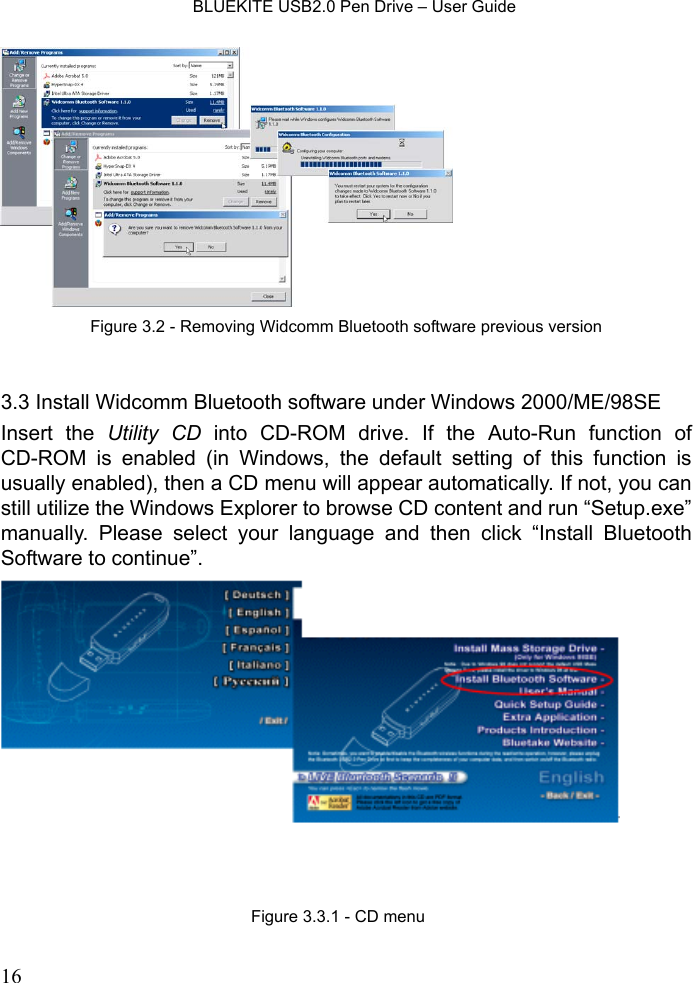    BLUEKITE USB2.0 Pen Drive – User Guide  16   3.3 Install Widcomm Bluetooth software under Windows 2000/ME/98SE Insert the Utility CD into CD-ROM drive. If the Auto-Run function of CD-ROM is enabled (in Windows, the default setting of this function is usually enabled), then a CD menu will appear automatically. If not, you can still utilize the Windows Explorer to browse CD content and run “Setup.exe” manually. Please select your language and then click “Install Bluetooth Software to continue”.  Figure 3.2 - Removing Widcomm Bluetooth software previous versionFigure 3.3.1 - CD menu 