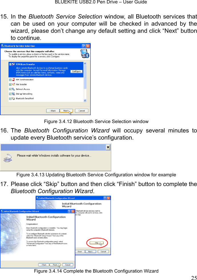    BLUEKITE USB2.0 Pen Drive – User Guide  2515. In the Bluetooth Service Selection window, all Bluetooth services that can be used on your computer will be checked in advanced by the wizard, please don’t change any default setting and click “Next” button to continue.   16. The  Bluetooth Configuration Wizard will occupy several minutes to update every Bluetooth service’s configuration.   17.  Please click “Skip” button and then click “Finish” button to complete the Bluetooth Configuration Wizard.  Figure 3.4.12 Bluetooth Service Selection windowFigure 3.4.13 Updating Bluetooth Service Configuration window for exampleFigure 3.4.14 Complete the Bluetooth Configuration Wizard