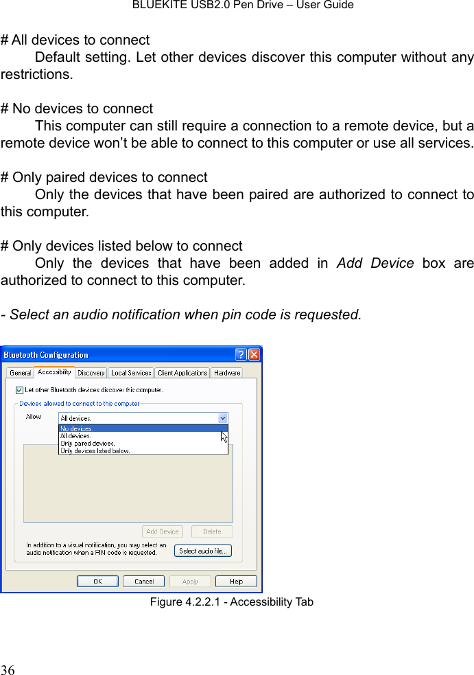    BLUEKITE USB2.0 Pen Drive – User Guide  36# All devices to connect   Default setting. Let other devices discover this computer without any restrictions.  # No devices to connect   This computer can still require a connection to a remote device, but a remote device won’t be able to connect to this computer or use all services.  # Only paired devices to connect   Only the devices that have been paired are authorized to connect to this computer.  # Only devices listed below to connect   Only the devices that have been added in Add Device box are authorized to connect to this computer.  - Select an audio notification when pin code is requested.   Figure 4.2.2.1 - Accessibility Tab 
