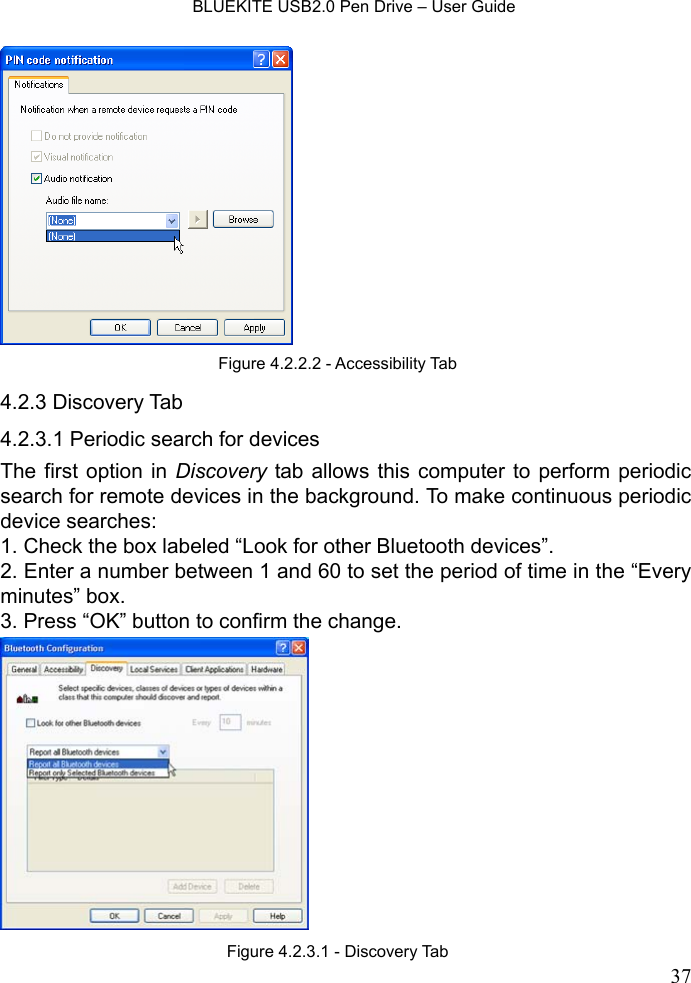    BLUEKITE USB2.0 Pen Drive – User Guide  37  4.2.3 Discovery Tab 4.2.3.1 Periodic search for devices The first option in Discovery tab allows this computer to perform periodic search for remote devices in the background. To make continuous periodic device searches: 1. Check the box labeled “Look for other Bluetooth devices”. 2. Enter a number between 1 and 60 to set the period of time in the “Every minutes” box. 3. Press “OK” button to confirm the change.  Figure 4.2.3.1 - Discovery Tab Figure 4.2.2.2 - Accessibility Tab 