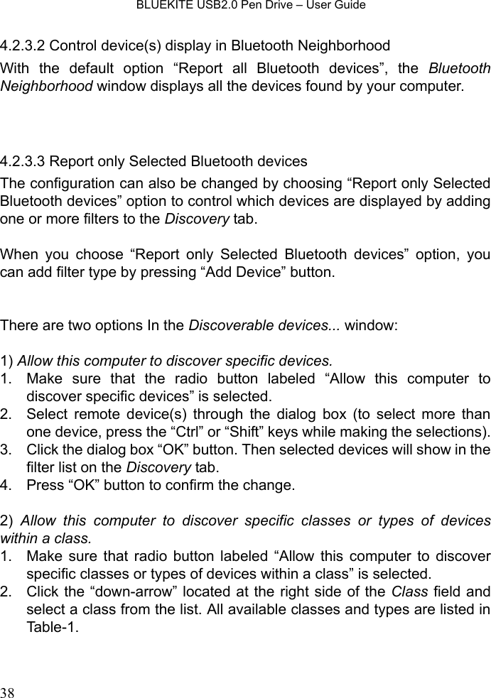    BLUEKITE USB2.0 Pen Drive – User Guide  384.2.3.2 Control device(s) display in Bluetooth Neighborhood With the default option “Report all Bluetooth devices”, the Bluetooth Neighborhood window displays all the devices found by your computer.     4.2.3.3 Report only Selected Bluetooth devices The configuration can also be changed by choosing “Report only Selected Bluetooth devices” option to control which devices are displayed by adding one or more filters to the Discovery tab.    When you choose “Report only Selected Bluetooth devices” option, you can add filter type by pressing “Add Device” button.     There are two options In the Discoverable devices... window:  1) Allow this computer to discover specific devices. 1.  Make sure that the radio button labeled “Allow this computer to discover specific devices” is selected. 2.  Select remote device(s) through the dialog box (to select more than one device, press the “Ctrl” or “Shift” keys while making the selections). 3.  Click the dialog box “OK” button. Then selected devices will show in the filter list on the Discovery tab. 4.  Press “OK” button to confirm the change.  2)  Allow this computer to discover specific classes or types of devices within a class. 1.  Make sure that radio button labeled “Allow this computer to discover specific classes or types of devices within a class” is selected. 2.  Click the “down-arrow” located at the right side of the Class field and select a class from the list. All available classes and types are listed in Table-1. 