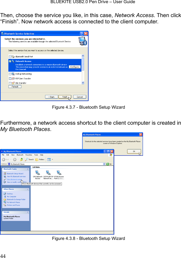    BLUEKITE USB2.0 Pen Drive – User Guide  44Then, choose the service you like, in this case, Network Access. Then click “Finish”. Now network access is connected to the client computer.      Furthermore, a network access shortcut to the client computer is created in My Bluetooth Places.  Figure 4.3.8 - Bluetooth Setup Wizard Figure 4.3.7 - Bluetooth Setup Wizard 