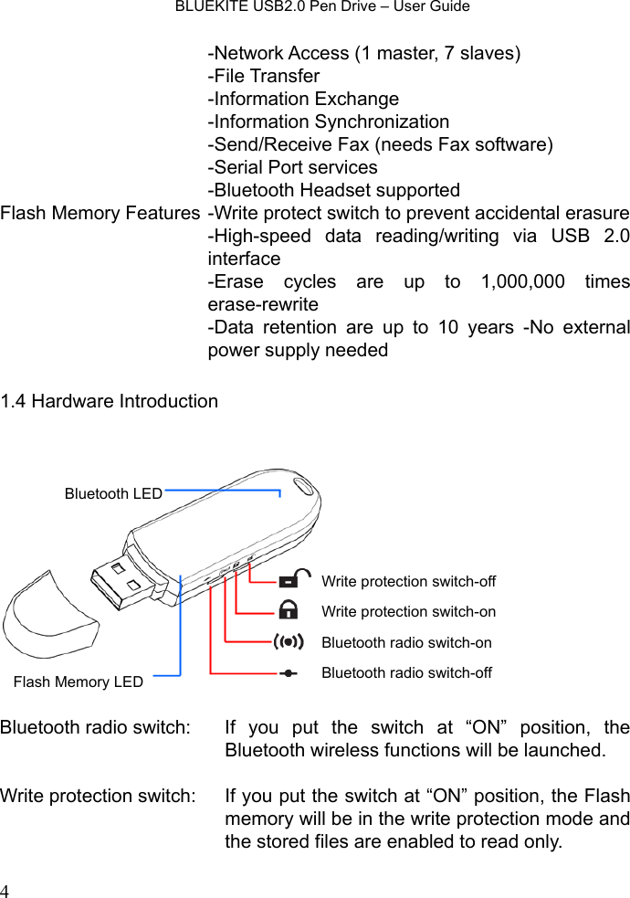    BLUEKITE USB2.0 Pen Drive – User Guide  4-Network Access (1 master, 7 slaves) -File Transfer -Information Exchange -Information Synchronization -Send/Receive Fax (needs Fax software)   -Serial Port services -Bluetooth Headset supported   Flash Memory Features -Write protect switch to prevent accidental erasure-High-speed data reading/writing via USB 2.0 interface -Erase cycles are up to 1,000,000 times erase-rewrite -Data retention are up to 10 years -No external power supply needed    1.4 Hardware Introduction    Bluetooth radio switch:  If you put the switch at “ON” position, the Bluetooth wireless functions will be launched.  Write protection switch:  If you put the switch at “ON” position, the Flash memory will be in the write protection mode and the stored files are enabled to read only.  Write protection switch-offWrite protection switch-onBluetooth radio switch-onBluetooth radio switch-offFlash Memory LED Bluetooth LED 