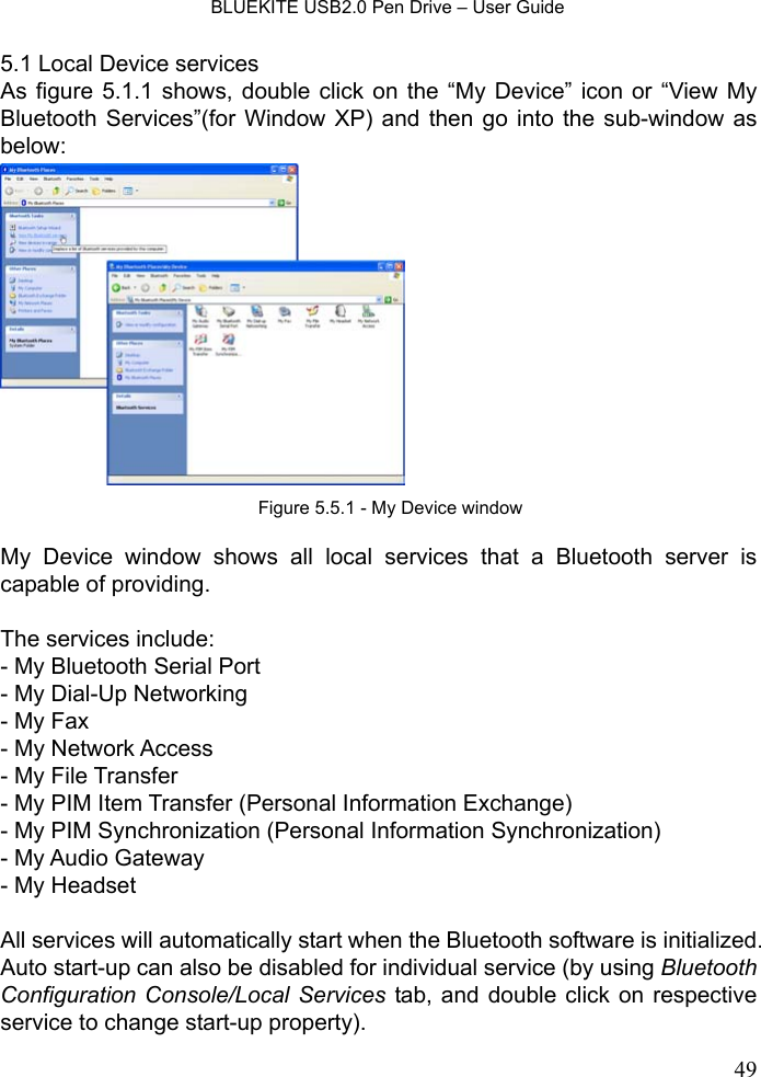    BLUEKITE USB2.0 Pen Drive – User Guide  495.1 Local Device services As figure 5.1.1 shows, double click on the “My Device” icon or “View My Bluetooth Services”(for Window XP) and then go into the sub-window as below:    My Device window shows all local services that a Bluetooth server is capable of providing.    The services include:   - My Bluetooth Serial Port - My Dial-Up Networking - My Fax - My Network Access - My File Transfer - My PIM Item Transfer (Personal Information Exchange) - My PIM Synchronization (Personal Information Synchronization) - My Audio Gateway - My Headset  All services will automatically start when the Bluetooth software is initialized. Auto start-up can also be disabled for individual service (by using Bluetooth Configuration Console/Local Services tab, and double click on respective service to change start-up property). Figure 5.5.1 - My Device window 
