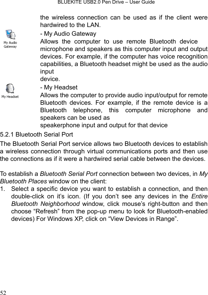    BLUEKITE USB2.0 Pen Drive – User Guide  52the wireless connection can be used as if the client were hardwired to the LAN.  - My Audio Gateway Allows the computer to use remote Bluetooth device 　microphone and speakers as this computer input and output devices. For example, if the computer has voice recognition capabilities, a Bluetooth headset might be used as the audio input  device.  - My Headset Allows the computer to provide audio input/output for remote Bluetooth devices. For example, if the remote device is a Bluetooth telephone, this computer microphone and speakers can be used as   speakerphone input and output for that device 5.2.1 Bluetooth Serial Port The Bluetooth Serial Port service allows two Bluetooth devices to establish a wireless connection through virtual communications ports and then use the connections as if it were a hardwired serial cable between the devices.  To establish a Bluetooth Serial Port connection between two devices, in My Bluetooth Places window on the client: 1.  Select a specific device you want to establish a connection, and then double-click on it’s icon. (If you don’t see any devices in the Entire Bluetooth Neighborhood window, click mouse’s right-button and then choose “Refresh” from the pop-up menu to look for Bluetooth-enabled devices) For Windows XP, click on “View Devices in Range”. 