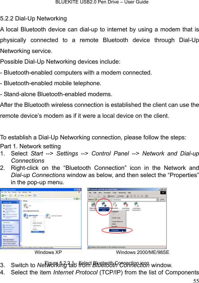   BLUEKITE USB2.0 Pen Drive – User Guide  555.2.2 Dial-Up Networking A local Bluetooth device can dial-up to internet by using a modem that is physically connected to a remote Bluetooth device through Dial-Up Networking service.   Possible Dial-Up Networking devices include: - Bluetooth-enabled computers with a modem connected. - Bluetooth-enabled mobile telephone. - Stand-alone Bluetooth-enabled modems. After the Bluetooth wireless connection is established the client can use the remote device’s modem as if it were a local device on the client.  To establish a Dial-Up Networking connection, please follow the steps: Part 1. Network setting 1. Select Start --&gt; Settings --&gt; Control Panel --&gt; Network and Dial-up Connections 2.  Right-click on the “Bluetooth Connection” icon in the Network and Dial-up Connections window as below, and then select the “Properties” in the pop-up menu.      3. Switch to Networking tab from Bluetooth Connection window. 4.  Select the item Internet Protocol (TCP/IP) from the list of Components Figure 5.2.2.1 - Select Bluetooth Connection icon Windows XP Windows 2000/ME/98SE