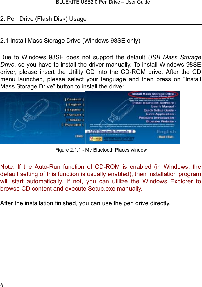    BLUEKITE USB2.0 Pen Drive – User Guide  62. Pen Drive (Flash Disk) Usage  2.1 Install Mass Storage Drive (Windows 98SE only)  Due to Windows 98SE does not support the default USB Mass Storage Drive, so you have to install the driver manually. To install Windows 98SE driver, please insert the Utility CD into the CD-ROM drive. After the CD menu launched, please select your language and then press on “Install Mass Storage Drive” button to install the driver.    Note: If the Auto-Run function of CD-ROM is enabled (in Windows, the default setting of this function is usually enabled), then installation program will start automatically. If not, you can utilize the Windows Explorer to browse CD content and execute Setup.exe manually.  After the installation finished, you can use the pen drive directly. Figure 2.1.1 - My Bluetooth Places window
