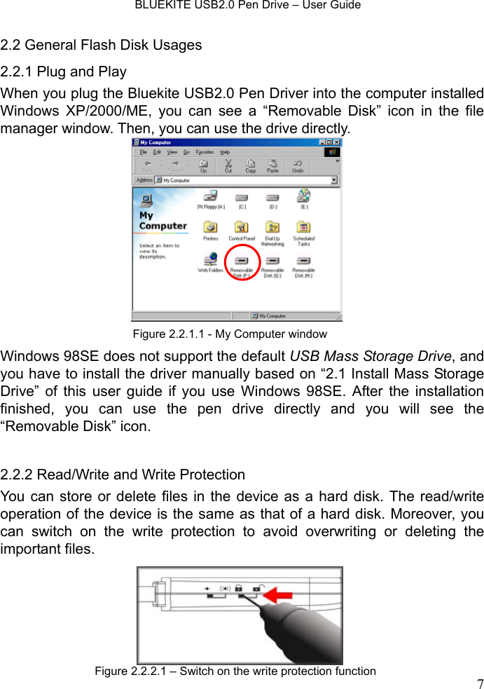    BLUEKITE USB2.0 Pen Drive – User Guide  72.2 General Flash Disk Usages 2.2.1 Plug and Play   When you plug the Bluekite USB2.0 Pen Driver into the computer installed Windows XP/2000/ME, you can see a “Removable Disk” icon in the file manager window. Then, you can use the drive directly.             Windows 98SE does not support the default USB Mass Storage Drive, and you have to install the driver manually based on “2.1 Install Mass Storage Drive” of this user guide if you use Windows 98SE. After the installation finished, you can use the pen drive directly and you will see the “Removable Disk” icon.  2.2.2 Read/Write and Write Protection You can store or delete files in the device as a hard disk. The read/write operation of the device is the same as that of a hard disk. Moreover, you can switch on the write protection to avoid overwriting or deleting the important files.  Figure 2.2.1.1 - My Computer windowFigure 2.2.2.1 – Switch on the write protection function