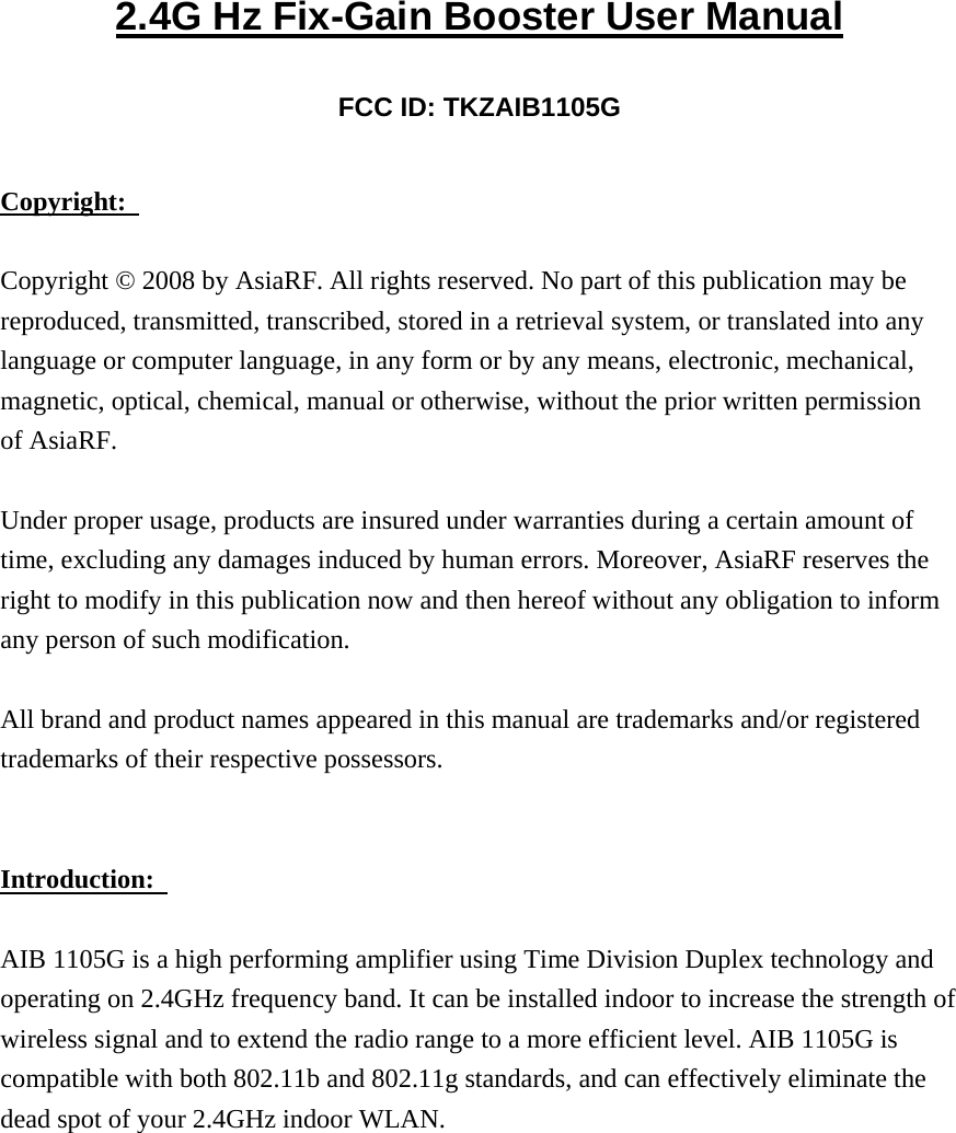 2.4G Hz Fix-Gain Booster User Manual FCC ID: TKZAIB1105G Copyright:   Copyright © 2008 by AsiaRF. All rights reserved. No part of this publication may be reproduced, transmitted, transcribed, stored in a retrieval system, or translated into any language or computer language, in any form or by any means, electronic, mechanical, magnetic, optical, chemical, manual or otherwise, without the prior written permission of AsiaRF.   Under proper usage, products are insured under warranties during a certain amount of time, excluding any damages induced by human errors. Moreover, AsiaRF reserves the right to modify in this publication now and then hereof without any obligation to inform any person of such modification.   All brand and product names appeared in this manual are trademarks and/or registered trademarks of their respective possessors. Introduction:   AIB 1105G is a high performing amplifier using Time Division Duplex technology and operating on 2.4GHz frequency band. It can be installed indoor to increase the strength of wireless signal and to extend the radio range to a more efficient level. AIB 1105G is compatible with both 802.11b and 802.11g standards, and can effectively eliminate the dead spot of your 2.4GHz indoor WLAN. 