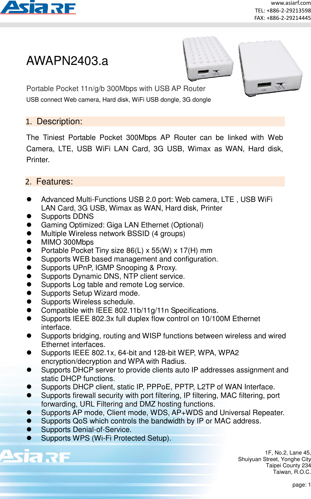 www.asiarf.com TEL: +886-2-29213598 FAX: +886-2-29214445 1F, No.2, Lane 45, Shuiyuan Street, Yonghe City Taipei County 234 Taiwan, R.O.C.  page: 1  AWAPN2403.a  Portable Pocket 11n/g/b 300Mbps with USB AP Router USB connect Web camera, Hard disk, WiFi USB dongle, 3G dongle  1.  Description:  The  Tiniest  Portable  Pocket  300Mbps  AP  Router  can  be  linked  with  Web Camera,  LTE,  USB  WiFi  LAN  Card,  3G  USB,  Wimax  as WAN,  Hard  disk, Printer.    2.  Features:   Advanced Multi-Functions USB 2.0 port: Web camera, LTE , USB WiFi LAN Card, 3G USB, Wimax as WAN, Hard disk, Printer   Supports DDNS   Gaming Optimized: Giga LAN Ethernet (Optional)   Multiple Wireless network BSSID (4 groups)   MIMO 300Mbps   Portable Pocket Tiny size 86(L) x 55(W) x 17(H) mm   Supports WEB based management and configuration.   Supports UPnP, IGMP Snooping &amp; Proxy.   Supports Dynamic DNS, NTP client service.   Supports Log table and remote Log service.   Supports Setup Wizard mode.   Supports Wireless schedule.   Compatible with IEEE 802.11b/11g/11n Specifications.   Supports IEEE 802.3x full duplex flow control on 10/100M Ethernet interface.   Supports bridging, routing and WISP functions between wireless and wired Ethernet interfaces.   Supports IEEE 802.1x, 64-bit and 128-bit WEP, WPA, WPA2 encryption/decryption and WPA with Radius.   Supports DHCP server to provide clients auto IP addresses assignment and static DHCP functions.   Supports DHCP client, static IP, PPPoE, PPTP, L2TP of WAN Interface.   Supports firewall security with port filtering, IP filtering, MAC filtering, port forwarding, URL Filtering and DMZ hosting functions.   Supports AP mode, Client mode, WDS, AP+WDS and Universal Repeater.   Supports QoS which controls the bandwidth by IP or MAC address.   Supports Denial-of-Service.   Supports WPS (Wi-Fi Protected Setup). 