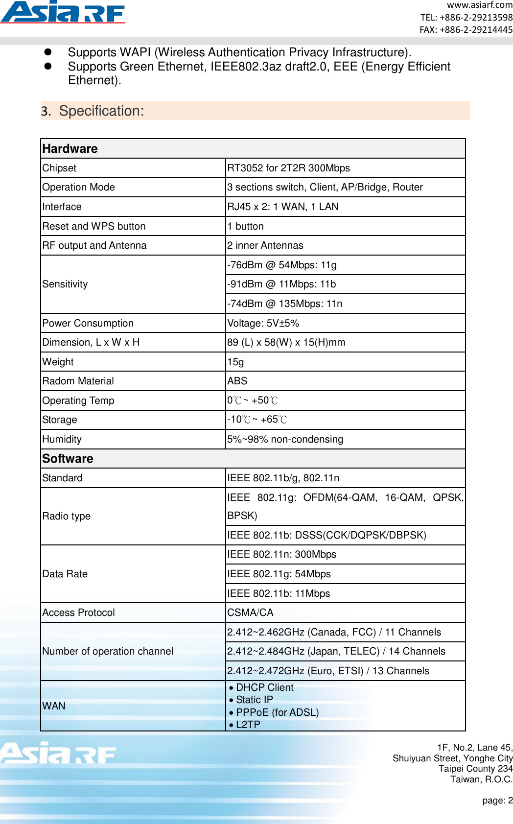 www.asiarf.com TEL: +886-2-29213598 FAX: +886-2-29214445 1F, No.2, Lane 45, Shuiyuan Street, Yonghe City Taipei County 234 Taiwan, R.O.C.  page: 2   Supports WAPI (Wireless Authentication Privacy Infrastructure).   Supports Green Ethernet, IEEE802.3az draft2.0, EEE (Energy Efficient Ethernet).  3. Specification:  Hardware Chipset RT3052 for 2T2R 300Mbps Operation Mode 3 sections switch, Client, AP/Bridge, Router Interface RJ45 x 2: 1 WAN, 1 LAN Reset and WPS button 1 button RF output and Antenna 2 inner Antennas Sensitivity -76dBm @ 54Mbps: 11g -91dBm @ 11Mbps: 11b -74dBm @ 135Mbps: 11n Power Consumption Voltage: 5V±5% Dimension, L x W x H 89 (L) x 58(W) x 15(H)mm   Weight 15g Radom Material ABS Operating Temp 0℃~ +50℃ Storage -10℃~ +65℃ Humidity 5%~98% non-condensing Software Standard IEEE 802.11b/g, 802.11n   Radio type IEEE  802.11g:  OFDM(64-QAM,  16-QAM,  QPSK, BPSK) IEEE 802.11b: DSSS(CCK/DQPSK/DBPSK) Data Rate IEEE 802.11n: 300Mbps   IEEE 802.11g: 54Mbps IEEE 802.11b: 11Mbps Access Protocol CSMA/CA Number of operation channel 2.412~2.462GHz (Canada, FCC) / 11 Channels 2.412~2.484GHz (Japan, TELEC) / 14 Channels 2.412~2.472GHz (Euro, ETSI) / 13 Channels WAN  DHCP Client  Static IP  PPPoE (for ADSL)  L2TP 