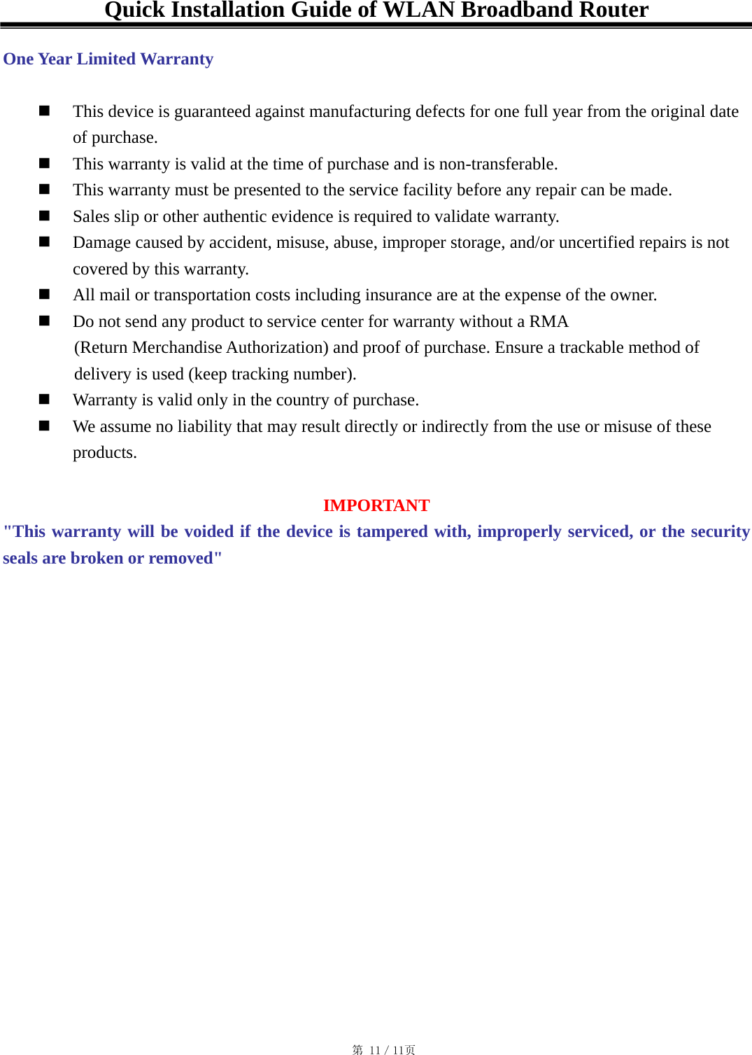 Quick Installation Guide of WLAN Broadband Router  One Year Limited Warranty    This device is guaranteed against manufacturing defects for one full year from the original date of purchase.   This warranty is valid at the time of purchase and is non-transferable.   This warranty must be presented to the service facility before any repair can be made.   Sales slip or other authentic evidence is required to validate warranty.   Damage caused by accident, misuse, abuse, improper storage, and/or uncertified repairs is not covered by this warranty.   All mail or transportation costs including insurance are at the expense of the owner.   Do not send any product to service center for warranty without a RMA   (Return Merchandise Authorization) and proof of purchase. Ensure a trackable method of delivery is used (keep tracking number).   Warranty is valid only in the country of purchase.   We assume no liability that may result directly or indirectly from the use or misuse of these products.  IMPORTANT &quot;This warranty will be voided if the device is tampered with, improperly serviced, or the security seals are broken or removed&quot;                                                                                            第 11／11页