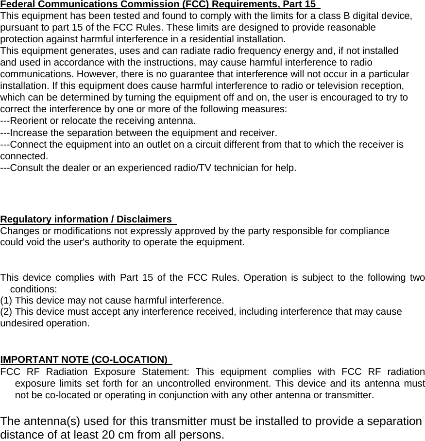 Federal Communications Commission (FCC) Requirements, Part 15   This equipment has been tested and found to comply with the limits for a class B digital device,   pursuant to part 15 of the FCC Rules. These limits are designed to provide reasonable   protection against harmful interference in a residential installation.   This equipment generates, uses and can radiate radio frequency energy and, if not installed   and used in accordance with the instructions, may cause harmful interference to radio   communications. However, there is no guarantee that interference will not occur in a particular   installation. If this equipment does cause harmful interference to radio or television reception,   which can be determined by turning the equipment off and on, the user is encouraged to try to   correct the interference by one or more of the following measures:   ---Reorient or relocate the receiving antenna.   ---Increase the separation between the equipment and receiver.   ---Connect the equipment into an outlet on a circuit different from that to which the receiver is   connected.  ---Consult the dealer or an experienced radio/TV technician for help.    Regulatory information / Disclaimers   Changes or modifications not expressly approved by the party responsible for compliance could void the user&apos;s authority to operate the equipment.   This device complies with Part 15 of the FCC Rules. Operation is subject to the following two conditions:  (1) This device may not cause harmful interference.   (2) This device must accept any interference received, including interference that may cause undesired operation.     IMPORTANT NOTE (CO-LOCATION)   FCC RF Radiation Exposure Statement: This equipment complies with FCC RF radiation exposure limits set forth for an uncontrolled environment. This device and its antenna must not be co-located or operating in conjunction with any other antenna or transmitter.    The antenna(s) used for this transmitter must be installed to provide a separation distance of at least 20 cm from all persons. 