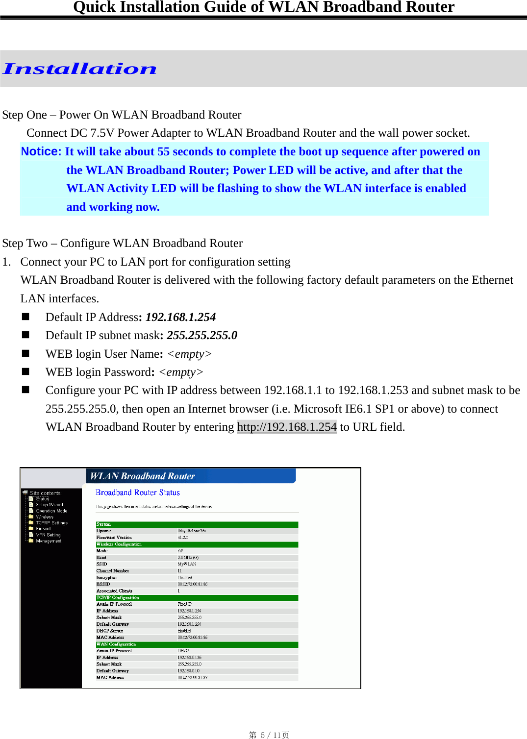 Quick Installation Guide of WLAN Broadband Router   Installation  Step One – Power On WLAN Broadband Router   Connect DC 7.5V Power Adapter to WLAN Broadband Router and the wall power socket. Notice: It will take about 55 seconds to complete the boot up sequence after powered on the WLAN Broadband Router; Power LED will be active, and after that the WLAN Activity LED will be flashing to show the WLAN interface is enabled and working now.  Step Two – Configure WLAN Broadband Router 1.  Connect your PC to LAN port for configuration setting WLAN Broadband Router is delivered with the following factory default parameters on the Ethernet LAN interfaces.   Default IP Address: 192.168.1.254   Default IP subnet mask: 255.255.255.0   WEB login User Name: &lt;empty&gt;   WEB login Password: &lt;empty&gt;   Configure your PC with IP address between 192.168.1.1 to 192.168.1.253 and subnet mask to be 255.255.255.0, then open an Internet browser (i.e. Microsoft IE6.1 SP1 or above) to connect WLAN Broadband Router by entering http://192.168.1.254 to URL field. 󱠁 󳕊                                                                                           第 5／11页