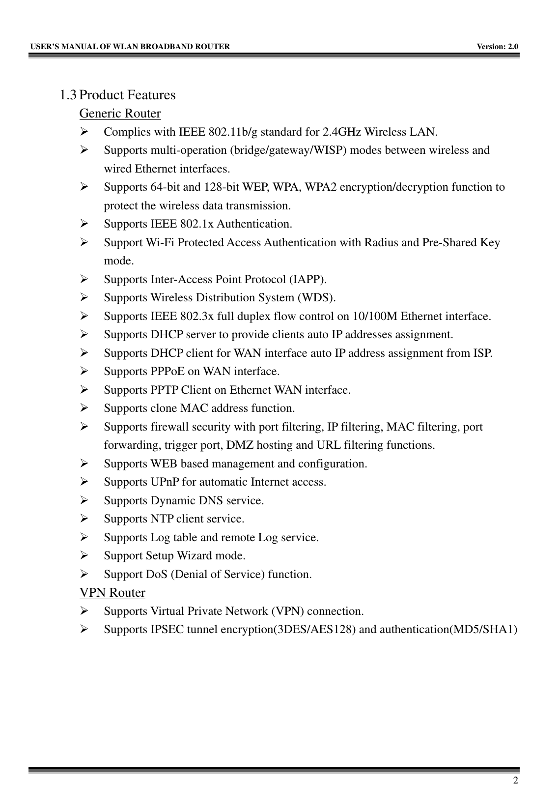   USER’S MANUAL OF WLAN BROADBAND ROUTER    Version: 2.0     2  1.3 Product Features Generic Router ¾ Complies with IEEE 802.11b/g standard for 2.4GHz Wireless LAN. ¾ Supports multi-operation (bridge/gateway/WISP) modes between wireless and wired Ethernet interfaces. ¾ Supports 64-bit and 128-bit WEP, WPA, WPA2 encryption/decryption function to protect the wireless data transmission. ¾ Supports IEEE 802.1x Authentication. ¾ Support Wi-Fi Protected Access Authentication with Radius and Pre-Shared Key mode. ¾ Supports Inter-Access Point Protocol (IAPP). ¾ Supports Wireless Distribution System (WDS). ¾ Supports IEEE 802.3x full duplex flow control on 10/100M Ethernet interface. ¾ Supports DHCP server to provide clients auto IP addresses assignment. ¾ Supports DHCP client for WAN interface auto IP address assignment from ISP. ¾ Supports PPPoE on WAN interface. ¾ Supports PPTP Client on Ethernet WAN interface. ¾ Supports clone MAC address function. ¾ Supports firewall security with port filtering, IP filtering, MAC filtering, port forwarding, trigger port, DMZ hosting and URL filtering functions. ¾ Supports WEB based management and configuration. ¾ Supports UPnP for automatic Internet access. ¾ Supports Dynamic DNS service. ¾ Supports NTP client service. ¾ Supports Log table and remote Log service. ¾ Support Setup Wizard mode. ¾ Support DoS (Denial of Service) function. VPN Router ¾ Supports Virtual Private Network (VPN) connection. ¾ Supports IPSEC tunnel encryption(3DES/AES128) and authentication(MD5/SHA1) 