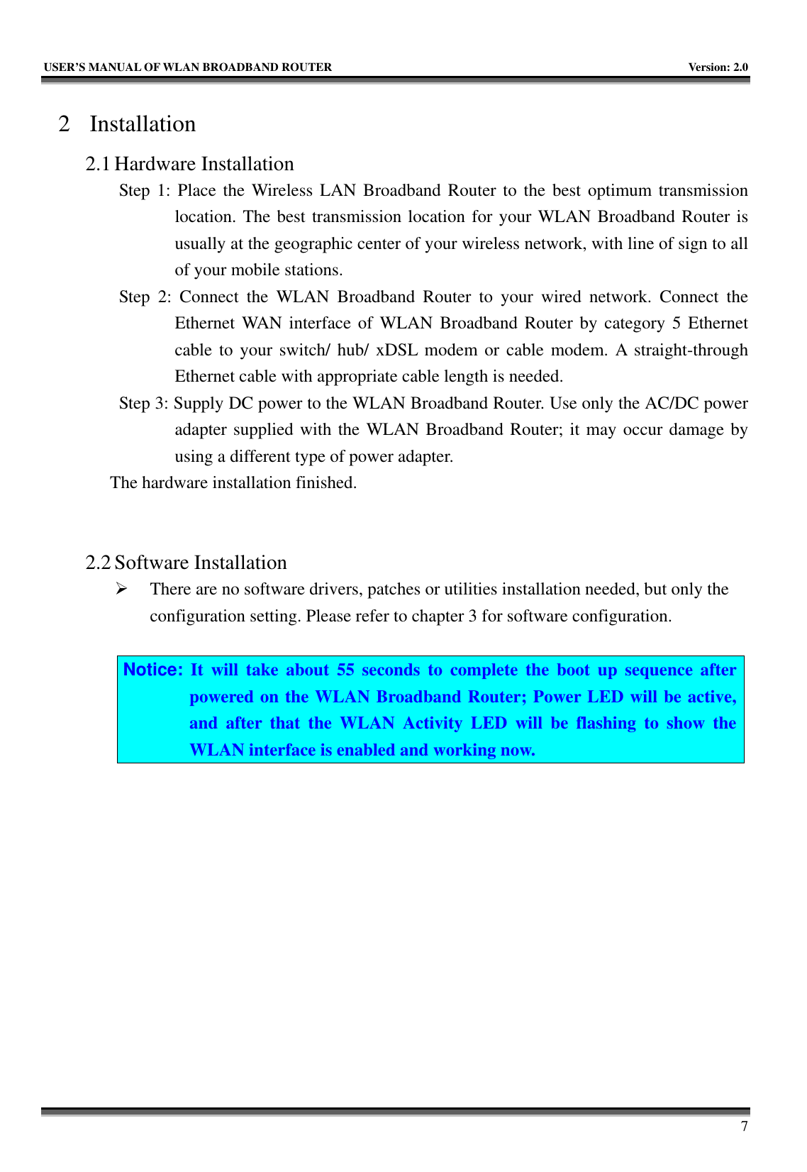   USER’S MANUAL OF WLAN BROADBAND ROUTER    Version: 2.0     7 2 Installation 2.1 Hardware Installation Step 1: Place the Wireless LAN Broadband Router to the best optimum transmission location. The best transmission location for your WLAN Broadband Router is usually at the geographic center of your wireless network, with line of sign to all of your mobile stations. Step 2: Connect the WLAN Broadband Router to your wired network. Connect the Ethernet WAN interface of WLAN Broadband Router by category 5 Ethernet cable to your switch/ hub/ xDSL modem or cable modem. A straight-through Ethernet cable with appropriate cable length is needed. Step 3: Supply DC power to the WLAN Broadband Router. Use only the AC/DC power adapter supplied with the WLAN Broadband Router; it may occur damage by using a different type of power adapter. The hardware installation finished.     2.2 Software Installation ¾ There are no software drivers, patches or utilities installation needed, but only the configuration setting. Please refer to chapter 3 for software configuration.  Notice: It will take about 55 seconds to complete the boot up sequence after powered on the WLAN Broadband Router; Power LED will be active, and after that the WLAN Activity LED will be flashing to show the WLAN interface is enabled and working now.  