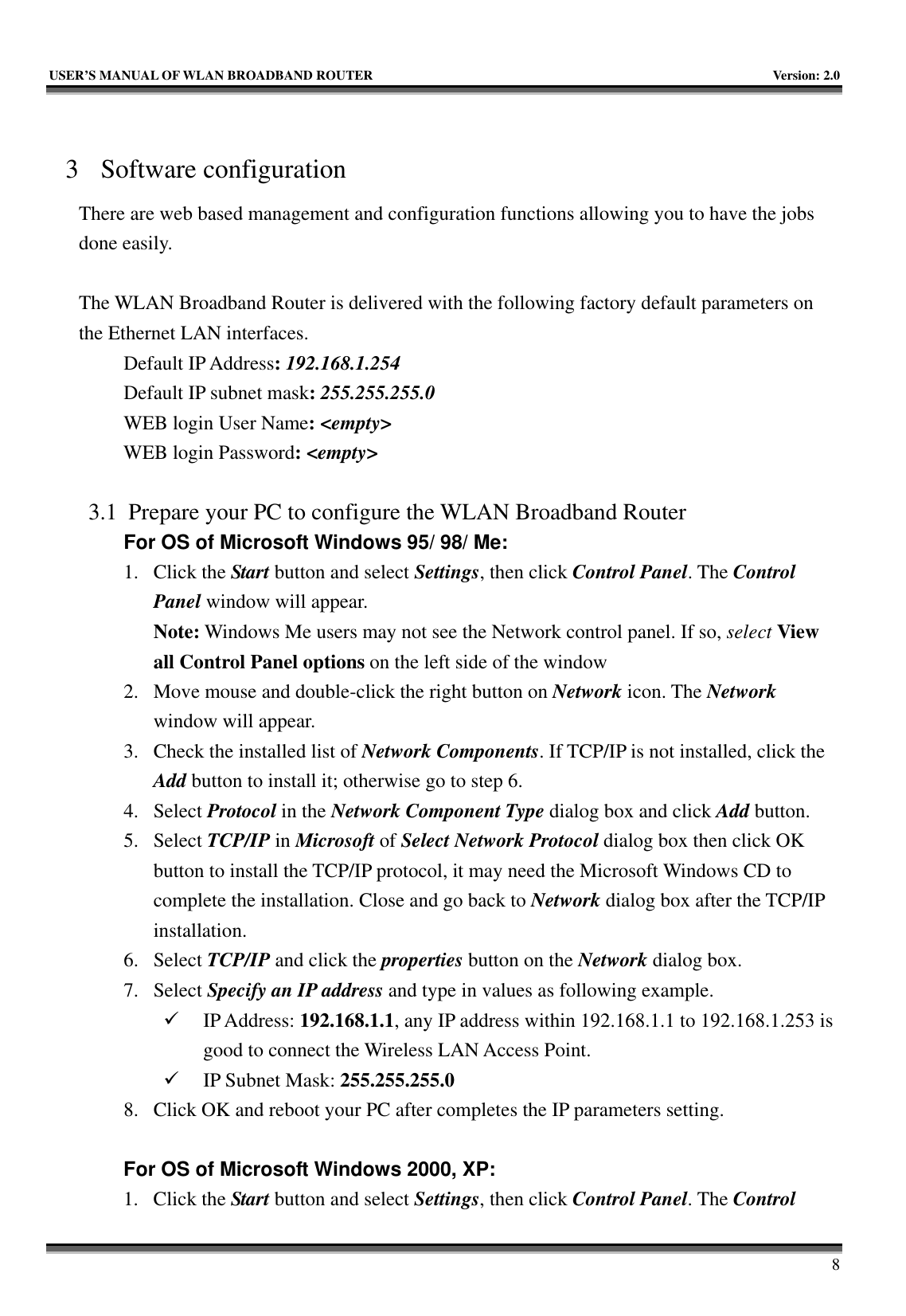   USER’S MANUAL OF WLAN BROADBAND ROUTER    Version: 2.0     8  3 Software configuration There are web based management and configuration functions allowing you to have the jobs done easily.  The WLAN Broadband Router is delivered with the following factory default parameters on the Ethernet LAN interfaces. Default IP Address: 192.168.1.254 Default IP subnet mask: 255.255.255.0 WEB login User Name: &lt;empty&gt; WEB login Password: &lt;empty&gt;   3.1 Prepare your PC to configure the WLAN Broadband Router For OS of Microsoft Windows 95/ 98/ Me:   1. Click the Start button and select Settings, then click Control Panel. The Control Panel window will appear.   Note: Windows Me users may not see the Network control panel. If so, select View all Control Panel options on the left side of the window 2. Move mouse and double-click the right button on Network icon. The Network window will appear. 3. Check the installed list of Network Components. If TCP/IP is not installed, click the Add button to install it; otherwise go to step 6. 4. Select Protocol in the Network Component Type dialog box and click Add button. 5. Select TCP/IP in Microsoft of Select Network Protocol dialog box then click OK button to install the TCP/IP protocol, it may need the Microsoft Windows CD to complete the installation. Close and go back to Network dialog box after the TCP/IP installation. 6. Select TCP/IP and click the properties button on the Network dialog box. 7. Select Specify an IP address and type in values as following example. 9 IP Address: 192.168.1.1, any IP address within 192.168.1.1 to 192.168.1.253 is good to connect the Wireless LAN Access Point. 9 IP Subnet Mask: 255.255.255.0 8. Click OK and reboot your PC after completes the IP parameters setting.    For OS of Microsoft Windows 2000, XP:   1. Click the Start button and select Settings, then click Control Panel. The Control 