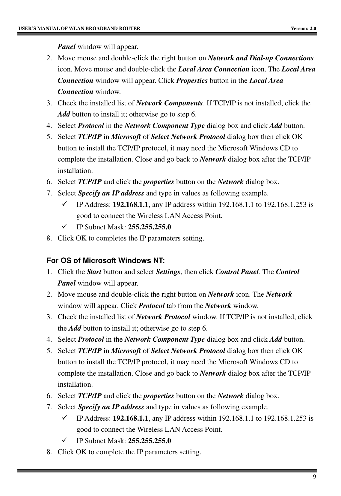   USER’S MANUAL OF WLAN BROADBAND ROUTER    Version: 2.0     9 Panel window will appear. 2. Move mouse and double-click the right button on Network and Dial-up Connections icon. Move mouse and double-click the Local Area Connection icon. The Local Area Connection window will appear. Click Properties button in the Local Area Connection window. 3. Check the installed list of Network Components. If TCP/IP is not installed, click the Add button to install it; otherwise go to step 6. 4. Select Protocol in the Network Component Type dialog box and click Add button. 5. Select TCP/IP in Microsoft of Select Network Protocol dialog box then click OK button to install the TCP/IP protocol, it may need the Microsoft Windows CD to complete the installation. Close and go back to Network dialog box after the TCP/IP installation. 6. Select TCP/IP and click the properties button on the Network dialog box. 7. Select Specify an IP address and type in values as following example. 9 IP Address: 192.168.1.1, any IP address within 192.168.1.1 to 192.168.1.253 is good to connect the Wireless LAN Access Point. 9 IP Subnet Mask: 255.255.255.0 8. Click OK to completes the IP parameters setting.    For OS of Microsoft Windows NT:   1. Click the Start button and select Settings, then click Control Panel. The Control Panel window will appear. 2. Move mouse and double-click the right button on Network icon. The Network window will appear. Click Protocol tab from the Network window. 3. Check the installed list of Network Protocol window. If TCP/IP is not installed, click the Add button to install it; otherwise go to step 6. 4. Select Protocol in the Network Component Type dialog box and click Add button. 5. Select TCP/IP in Microsoft of Select Network Protocol dialog box then click OK button to install the TCP/IP protocol, it may need the Microsoft Windows CD to complete the installation. Close and go back to Network dialog box after the TCP/IP installation. 6. Select TCP/IP and click the properties button on the Network dialog box. 7. Select Specify an IP address and type in values as following example. 9 IP Address: 192.168.1.1, any IP address within 192.168.1.1 to 192.168.1.253 is good to connect the Wireless LAN Access Point. 9 IP Subnet Mask: 255.255.255.0 8. Click OK to complete the IP parameters setting.   