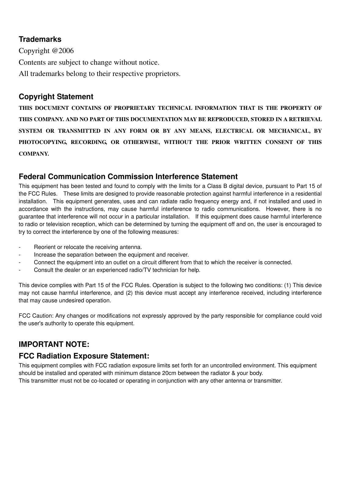    Trademarks Copyright @2006   Contents are subject to change without notice. All trademarks belong to their respective proprietors.  Copyright Statement THIS DOCUMENT CONTAINS OF PROPRIETARY TECHNICAL INFORMATION THAT IS THE PROPERTY OF THIS COMPANY. AND NO PART OF THIS DOCUMENTATION MAY BE REPRODUCED, STORED IN A RETRIEVAL SYSTEM OR TRANSMITTED IN ANY FORM OR BY ANY MEANS, ELECTRICAL OR MECHANICAL, BY PHOTOCOPYING, RECORDING, OR OTHERWISE, WITHOUT THE PRIOR WRITTEN CONSENT OF THIS COMPANY.  Federal Communication Commission Interference Statement This equipment has been tested and found to comply with the limits for a Class B digital device, pursuant to Part 15 of the FCC Rules.    These limits are designed to provide reasonable protection against harmful interference in a residential installation.  This equipment generates, uses and can radiate radio frequency energy and, if not installed and used in accordance with the instructions, may cause harmful interference to radio communications.  However, there is no guarantee that interference will not occur in a particular installation.    If this equipment does cause harmful interference to radio or television reception, which can be determined by turning the equipment off and on, the user is encouraged to try to correct the interference by one of the following measures:  -  Reorient or relocate the receiving antenna. -  Increase the separation between the equipment and receiver. -  Connect the equipment into an outlet on a circuit different from that to which the receiver is connected. -  Consult the dealer or an experienced radio/TV technician for help.  This device complies with Part 15 of the FCC Rules. Operation is subject to the following two conditions: (1) This device may not cause harmful interference, and (2) this device must accept any interference received, including interference that may cause undesired operation.  FCC Caution: Any changes or modifications not expressly approved by the party responsible for compliance could void the user&apos;s authority to operate this equipment.  IMPORTANT NOTE: FCC Radiation Exposure Statement: This equipment complies with FCC radiation exposure limits set forth for an uncontrolled environment. This equipment should be installed and operated with minimum distance 20cm between the radiator &amp; your body. This transmitter must not be co-located or operating in conjunction with any other antenna or transmitter.      