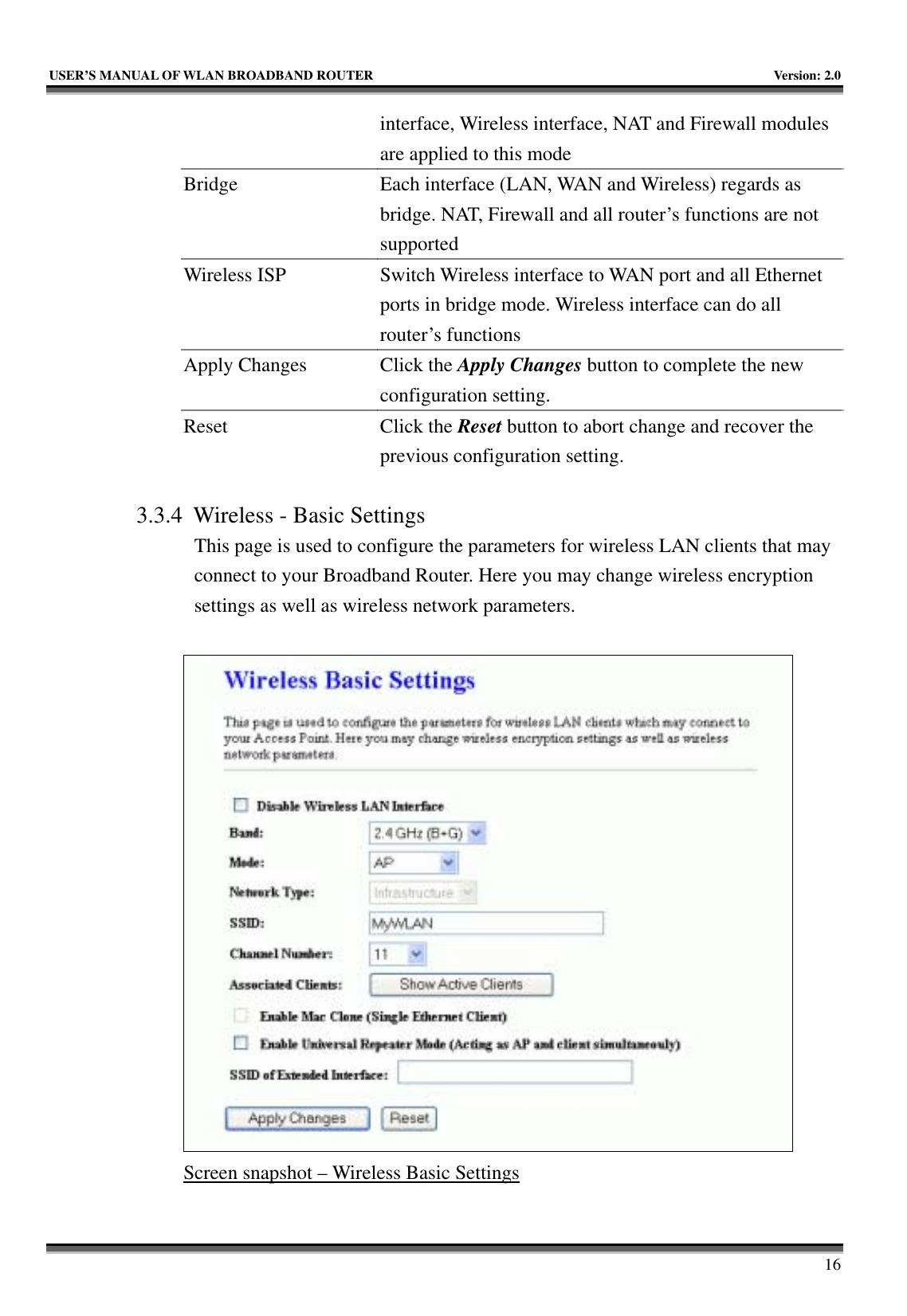   USER’S MANUAL OF WLAN BROADBAND ROUTER    Version: 2.0     16 interface, Wireless interface, NAT and Firewall modules are applied to this mode Bridge  Each interface (LAN, WAN and Wireless) regards as bridge. NAT, Firewall and all router’s functions are not supported Wireless ISP  Switch Wireless interface to WAN port and all Ethernet ports in bridge mode. Wireless interface can do all router’s functions Apply Changes  Click the Apply Changes button to complete the new configuration setting. Reset Click the Reset button to abort change and recover the previous configuration setting.  3.3.4 Wireless - Basic Settings This page is used to configure the parameters for wireless LAN clients that may connect to your Broadband Router. Here you may change wireless encryption settings as well as wireless network parameters.   Screen snapshot – Wireless Basic Settings  