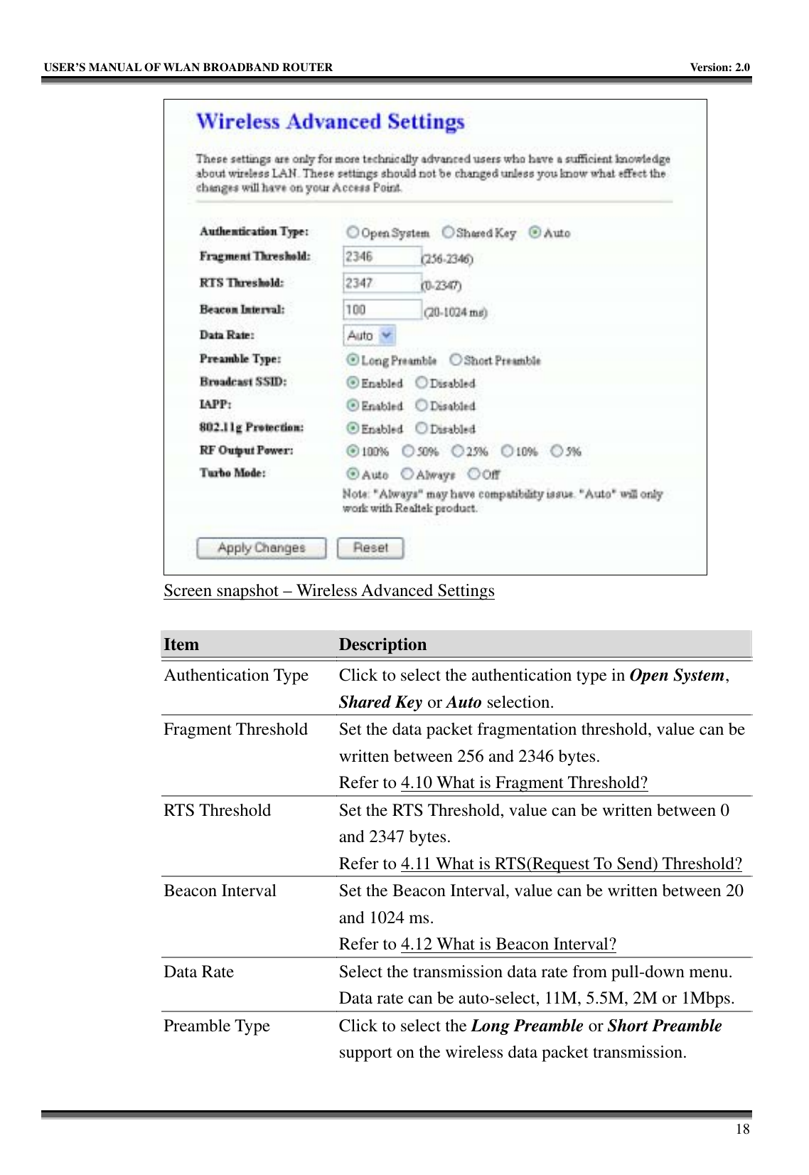   USER’S MANUAL OF WLAN BROADBAND ROUTER    Version: 2.0     18  Screen snapshot – Wireless Advanced Settings  Item  Description   Authentication Type  Click to select the authentication type in Open System, Shared Key or Auto selection. Fragment Threshold  Set the data packet fragmentation threshold, value can be written between 256 and 2346 bytes. Refer to 4.10 What is Fragment Threshold? RTS Threshold  Set the RTS Threshold, value can be written between 0 and 2347 bytes. Refer to 4.11 What is RTS(Request To Send) Threshold?Beacon Interval  Set the Beacon Interval, value can be written between 20 and 1024 ms. Refer to 4.12 What is Beacon Interval? Data Rate  Select the transmission data rate from pull-down menu. Data rate can be auto-select, 11M, 5.5M, 2M or 1Mbps. Preamble Type  Click to select the Long Preamble or Short Preamble support on the wireless data packet transmission. 