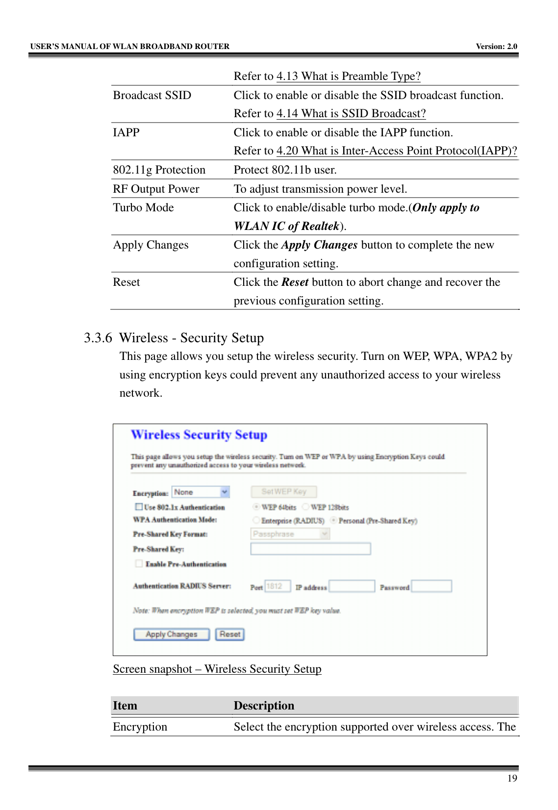   USER’S MANUAL OF WLAN BROADBAND ROUTER    Version: 2.0     19 Refer to 4.13 What is Preamble Type?  Broadcast SSID  Click to enable or disable the SSID broadcast function. Refer to 4.14 What is SSID Broadcast? IAPP  Click to enable or disable the IAPP function. Refer to 4.20 What is Inter-Access Point Protocol(IAPP)?802.11g Protection  Protect 802.11b user. RF Output Power  To adjust transmission power level. Turbo Mode  Click to enable/disable turbo mode.(Only apply to WLAN IC of Realtek). Apply Changes  Click the Apply Changes button to complete the new configuration setting. Reset Click the Reset button to abort change and recover the previous configuration setting.  3.3.6 Wireless - Security Setup This page allows you setup the wireless security. Turn on WEP, WPA, WPA2 by using encryption keys could prevent any unauthorized access to your wireless network.   Screen snapshot – Wireless Security Setup  Item  Description   Encryption  Select the encryption supported over wireless access. The 