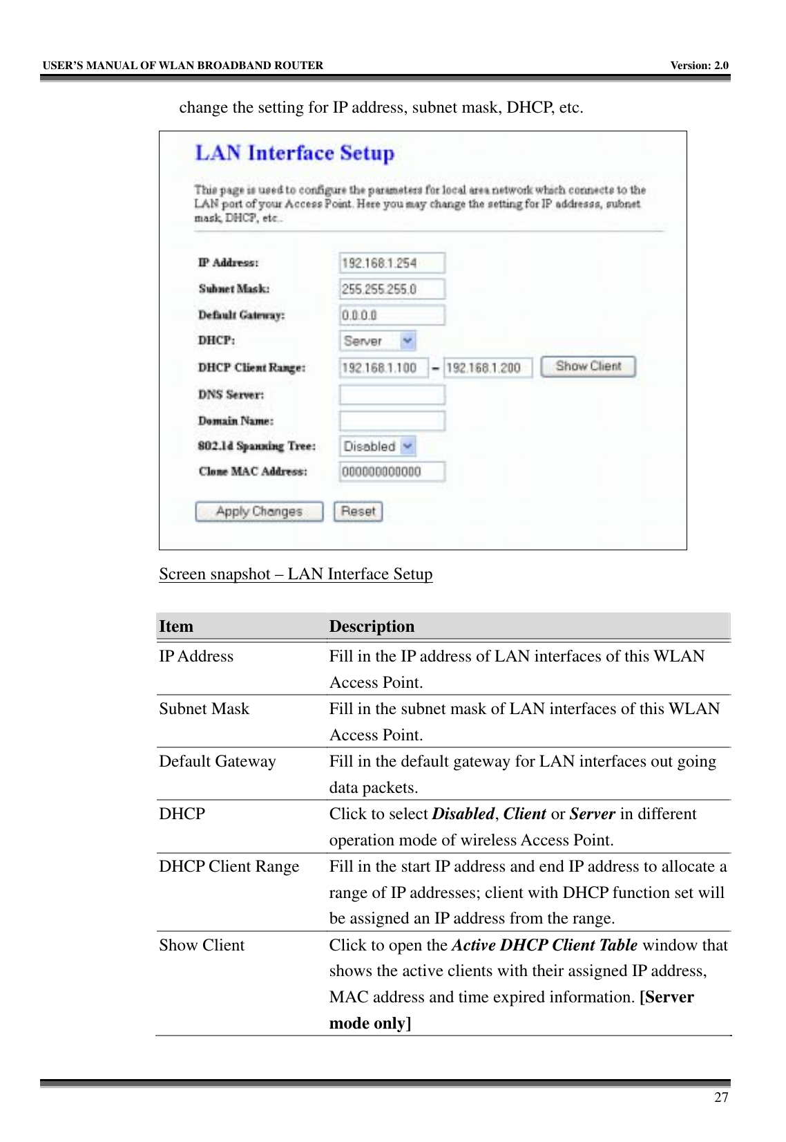   USER’S MANUAL OF WLAN BROADBAND ROUTER    Version: 2.0     27 change the setting for IP address, subnet mask, DHCP, etc.  Screen snapshot – LAN Interface Setup  Item  Description   IP Address  Fill in the IP address of LAN interfaces of this WLAN Access Point. Subnet Mask  Fill in the subnet mask of LAN interfaces of this WLAN Access Point. Default Gateway  Fill in the default gateway for LAN interfaces out going data packets. DHCP  Click to select Disabled, Client or Server in different operation mode of wireless Access Point. DHCP Client Range  Fill in the start IP address and end IP address to allocate a range of IP addresses; client with DHCP function set will be assigned an IP address from the range. Show Client  Click to open the Active DHCP Client Table window that shows the active clients with their assigned IP address, MAC address and time expired information. [Server mode only] 