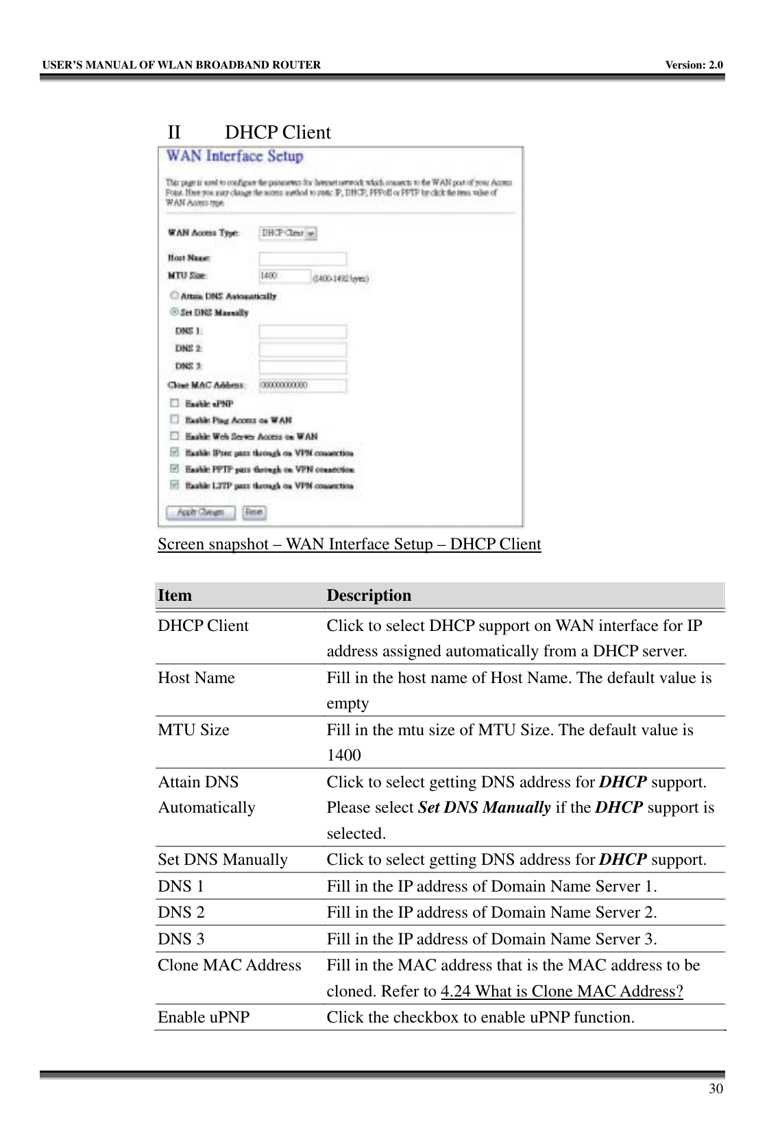   USER’S MANUAL OF WLAN BROADBAND ROUTER    Version: 2.0     30  II  DHCP Client  Screen snapshot – WAN Interface Setup – DHCP Client  Item  Description   DHCP Client  Click to select DHCP support on WAN interface for IP address assigned automatically from a DHCP server. Host Name  Fill in the host name of Host Name. The default value is empty MTU Size  Fill in the mtu size of MTU Size. The default value is 1400 Attain DNS Automatically Click to select getting DNS address for DHCP support. Please select Set DNS Manually if the DHCP support is selected. Set DNS Manually  Click to select getting DNS address for DHCP support. DNS 1  Fill in the IP address of Domain Name Server 1. DNS 2  Fill in the IP address of Domain Name Server 2. DNS 3  Fill in the IP address of Domain Name Server 3. Clone MAC Address  Fill in the MAC address that is the MAC address to be cloned. Refer to 4.24 What is Clone MAC Address? Enable uPNP  Click the checkbox to enable uPNP function. 