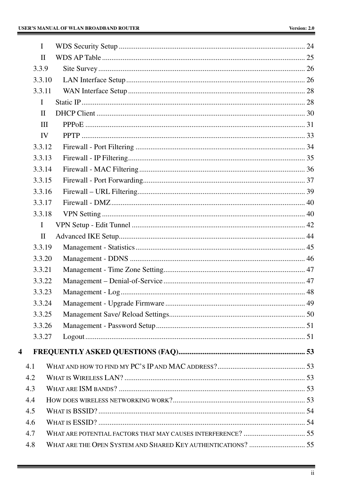   USER’S MANUAL OF WLAN BROADBAND ROUTER    Version: 2.0     ii I WDS Security Setup .................................................................................................... 24 II WDS AP Table ............................................................................................................. 25 3.3.9 Site Survey............................................................................................................... 26 3.3.10  LAN Interface Setup................................................................................................ 26 3.3.11  WAN Interface Setup............................................................................................... 28 I Static IP........................................................................................................................ 28 II DHCP Client ................................................................................................................ 30 III PPPoE ...................................................................................................................... 31 IV PPTP ........................................................................................................................ 33 3.3.12  Firewall - Port Filtering ........................................................................................... 34 3.3.13  Firewall - IP Filtering............................................................................................... 35 3.3.14  Firewall - MAC Filtering......................................................................................... 36 3.3.15  Firewall - Port Forwarding....................................................................................... 37 3.3.16  Firewall – URL Filtering.......................................................................................... 39 3.3.17  Firewall - DMZ........................................................................................................ 40 3.3.18 VPN Setting ............................................................................................................. 40 I  VPN Setup - Edit Tunnel ............................................................................................. 42 II  Advanced IKE Setup.................................................................................................... 44 3.3.19  Management - Statistics........................................................................................... 45 3.3.20  Management - DDNS .............................................................................................. 46 3.3.21  Management - Time Zone Setting............................................................................ 47 3.3.22  Management – Denial-of-Service............................................................................ 47 3.3.23  Management - Log................................................................................................... 48 3.3.24  Management - Upgrade Firmware........................................................................... 49 3.3.25  Management Save/ Reload Settings......................................................................... 50 3.3.26  Management - Password Setup................................................................................ 51 3.3.27 Logout...................................................................................................................... 51 4 FREQUENTLY ASKED QUESTIONS (FAQ).................................................................... 53 4.1 WHAT AND HOW TO FIND MY PC’S IP AND MAC ADDRESS?............................................... 53 4.2 WHAT IS WIRELESS LAN? ................................................................................................. 53 4.3 WHAT ARE ISM BANDS? .................................................................................................... 53 4.4 HOW DOES WIRELESS NETWORKING WORK?....................................................................... 53 4.5 WHAT IS BSSID? ............................................................................................................... 54 4.6 WHAT IS ESSID? ............................................................................................................... 54 4.7 WHAT ARE POTENTIAL FACTORS THAT MAY CAUSES INTERFERENCE? ................................. 55 4.8 WHAT ARE THE OPEN SYSTEM AND SHARED KEY AUTHENTICATIONS? .............................. 55 