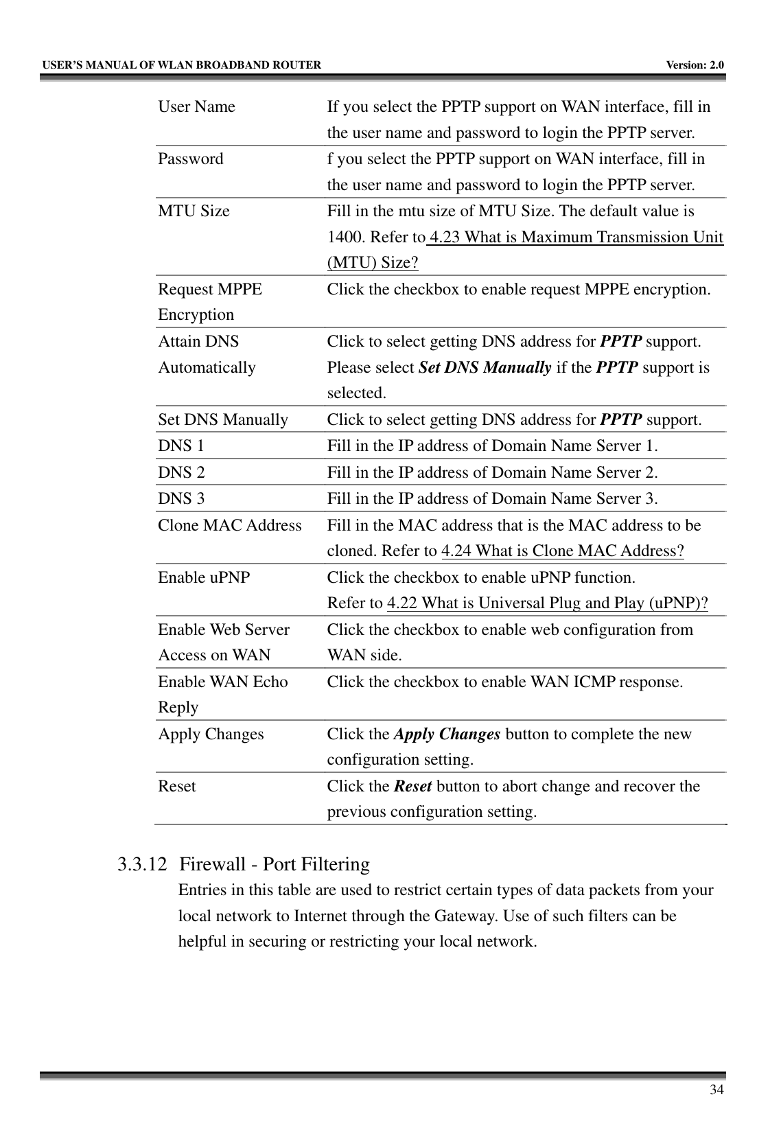   USER’S MANUAL OF WLAN BROADBAND ROUTER    Version: 2.0     34 User Name  If you select the PPTP support on WAN interface, fill in the user name and password to login the PPTP server. Password  f you select the PPTP support on WAN interface, fill in the user name and password to login the PPTP server. MTU Size  Fill in the mtu size of MTU Size. The default value is 1400. Refer to 4.23 What is Maximum Transmission Unit (MTU) Size? Request MPPE Encryption Click the checkbox to enable request MPPE encryption. Attain DNS Automatically Click to select getting DNS address for PPTP support. Please select Set DNS Manually if the PPTP support is selected. Set DNS Manually  Click to select getting DNS address for PPTP support. DNS 1  Fill in the IP address of Domain Name Server 1. DNS 2  Fill in the IP address of Domain Name Server 2. DNS 3  Fill in the IP address of Domain Name Server 3. Clone MAC Address  Fill in the MAC address that is the MAC address to be cloned. Refer to 4.24 What is Clone MAC Address? Enable uPNP  Click the checkbox to enable uPNP function. Refer to 4.22 What is Universal Plug and Play (uPNP)? Enable Web Server Access on WAN Click the checkbox to enable web configuration from WAN side. Enable WAN Echo Reply Click the checkbox to enable WAN ICMP response. Apply Changes  Click the Apply Changes button to complete the new configuration setting. Reset Click the Reset button to abort change and recover the previous configuration setting.  3.3.12 Firewall - Port Filtering Entries in this table are used to restrict certain types of data packets from your local network to Internet through the Gateway. Use of such filters can be helpful in securing or restricting your local network.  