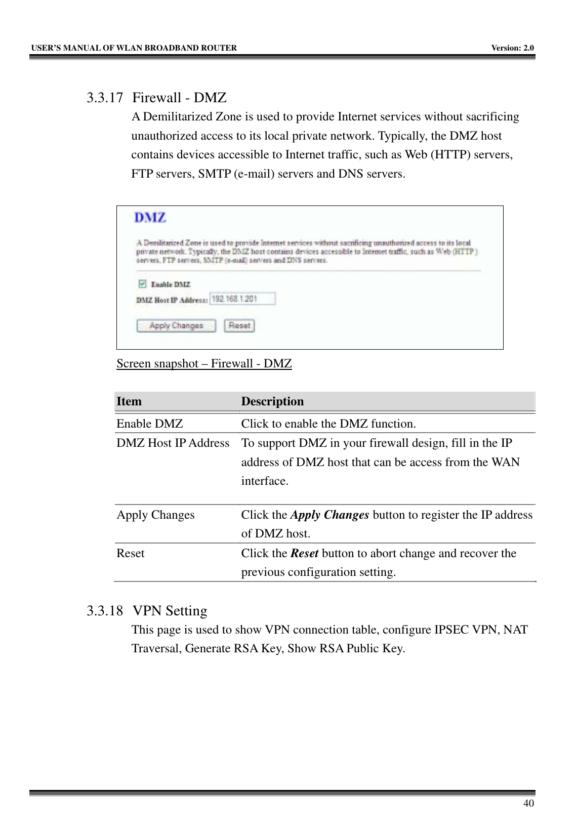   USER’S MANUAL OF WLAN BROADBAND ROUTER    Version: 2.0     40  3.3.17 Firewall - DMZ A Demilitarized Zone is used to provide Internet services without sacrificing unauthorized access to its local private network. Typically, the DMZ host contains devices accessible to Internet traffic, such as Web (HTTP) servers, FTP servers, SMTP (e-mail) servers and DNS servers.   Screen snapshot – Firewall - DMZ  Item  Description   Enable DMZ  Click to enable the DMZ function. DMZ Host IP Address  To support DMZ in your firewall design, fill in the IP address of DMZ host that can be access from the WAN interface. Apply Changes  Click the Apply Changes button to register the IP address of DMZ host. Reset Click the Reset button to abort change and recover the previous configuration setting.  3.3.18 VPN Setting This page is used to show VPN connection table, configure IPSEC VPN, NAT Traversal, Generate RSA Key, Show RSA Public Key.  