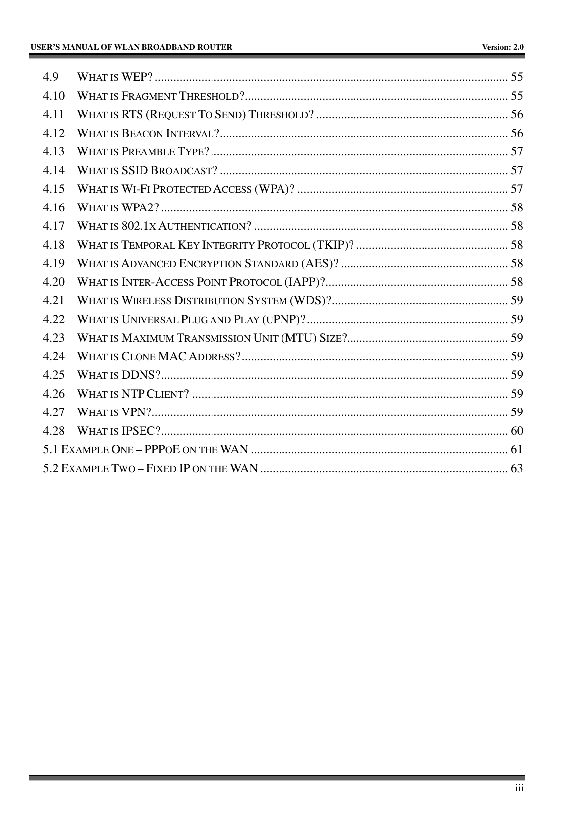   USER’S MANUAL OF WLAN BROADBAND ROUTER    Version: 2.0     iii 4.9 WHAT IS WEP?.................................................................................................................. 55 4.10 WHAT IS FRAGMENT THRESHOLD?..................................................................................... 55 4.11 WHAT IS RTS (REQUEST TO SEND) THRESHOLD? .............................................................. 56 4.12 WHAT IS BEACON INTERVAL?............................................................................................. 56 4.13 WHAT IS PREAMBLE TYPE?................................................................................................ 57 4.14 WHAT IS SSID BROADCAST? ............................................................................................. 57 4.15 WHAT IS WI-FI PROTECTED ACCESS (WPA)? .................................................................... 57 4.16 WHAT IS WPA2?................................................................................................................ 58 4.17 WHAT IS 802.1X AUTHENTICATION? .................................................................................. 58 4.18 WHAT IS TEMPORAL KEY INTEGRITY PROTOCOL (TKIP)? ................................................. 58 4.19 WHAT IS ADVANCED ENCRYPTION STANDARD (AES)? ...................................................... 58 4.20 WHAT IS INTER-ACCESS POINT PROTOCOL (IAPP)?........................................................... 58 4.21 WHAT IS WIRELESS DISTRIBUTION SYSTEM (WDS)?......................................................... 59 4.22 WHAT IS UNIVERSAL PLUG AND PLAY (UPNP)?................................................................. 59 4.23 WHAT IS MAXIMUM TRANSMISSION UNIT (MTU) SIZE?.................................................... 59 4.24 WHAT IS CLONE MAC ADDRESS?...................................................................................... 59 4.25 WHAT IS DDNS?................................................................................................................ 59 4.26 WHAT IS NTP CLIENT? ...................................................................................................... 59 4.27 WHAT IS VPN?................................................................................................................... 59 4.28 WHAT IS IPSEC?................................................................................................................ 60 5.1 EXAMPLE ONE – PPPOE ON THE WAN ................................................................................... 61 5.2 EXAMPLE TWO – FIXED IP ON THE WAN ................................................................................ 63 