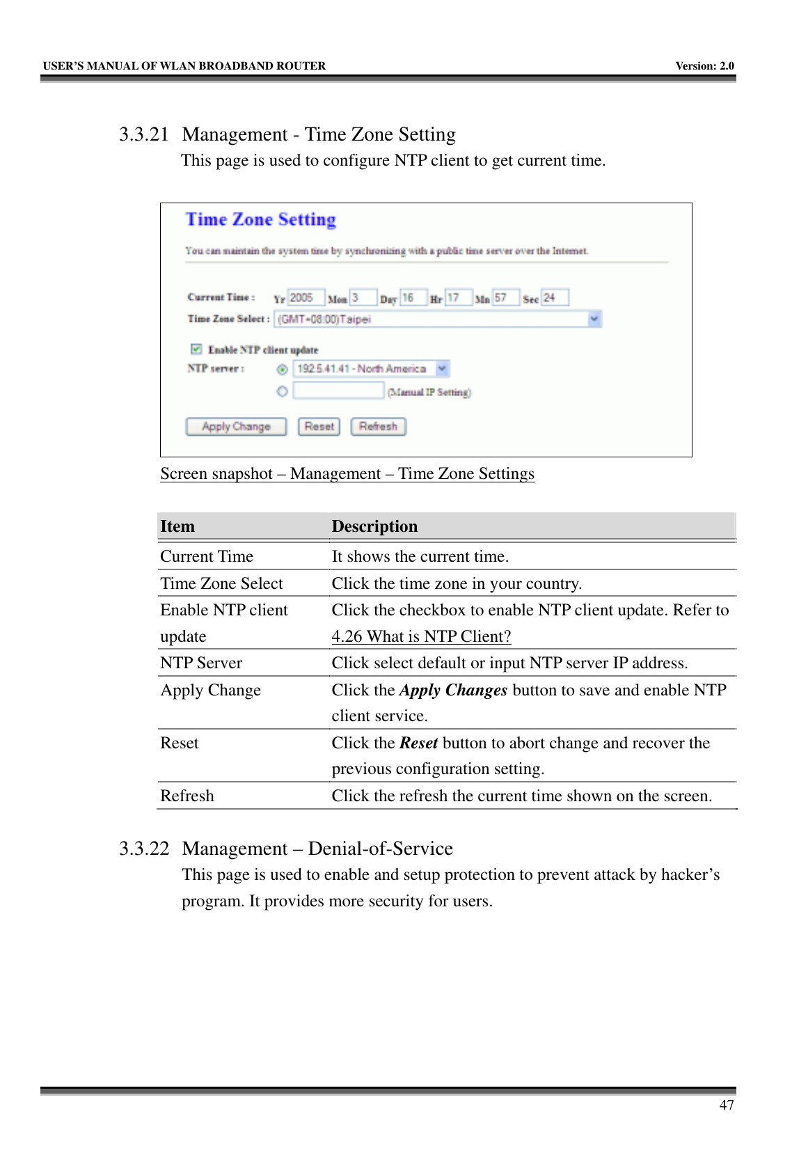   USER’S MANUAL OF WLAN BROADBAND ROUTER    Version: 2.0     47  3.3.21 Management - Time Zone Setting This page is used to configure NTP client to get current time.   Screen snapshot – Management – Time Zone Settings  Item  Description   Current Time  It shows the current time. Time Zone Select  Click the time zone in your country. Enable NTP client update Click the checkbox to enable NTP client update. Refer to 4.26 What is NTP Client? NTP Server  Click select default or input NTP server IP address. Apply Change  Click the Apply Changes button to save and enable NTP client service. Reset Click the Reset button to abort change and recover the previous configuration setting. Refresh  Click the refresh the current time shown on the screen.  3.3.22 Management – Denial-of-Service This page is used to enable and setup protection to prevent attack by hacker’s program. It provides more security for users.  