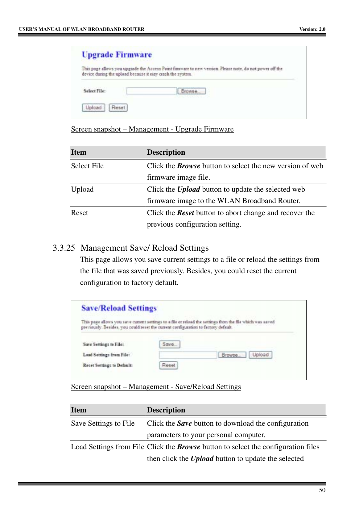   USER’S MANUAL OF WLAN BROADBAND ROUTER    Version: 2.0     50  Screen snapshot – Management - Upgrade Firmware  Item  Description   Select File  Click the Browse button to select the new version of web firmware image file. Upload Click the Upload button to update the selected web firmware image to the WLAN Broadband Router. Reset Click the Reset button to abort change and recover the previous configuration setting.  3.3.25 Management Save/ Reload Settings This page allows you save current settings to a file or reload the settings from the file that was saved previously. Besides, you could reset the current configuration to factory default.   Screen snapshot – Management - Save/Reload Settings  Item  Description   Save Settings to File  Click the Save button to download the configuration parameters to your personal computer. Load Settings from File Click the Browse button to select the configuration files then click the Upload button to update the selected 