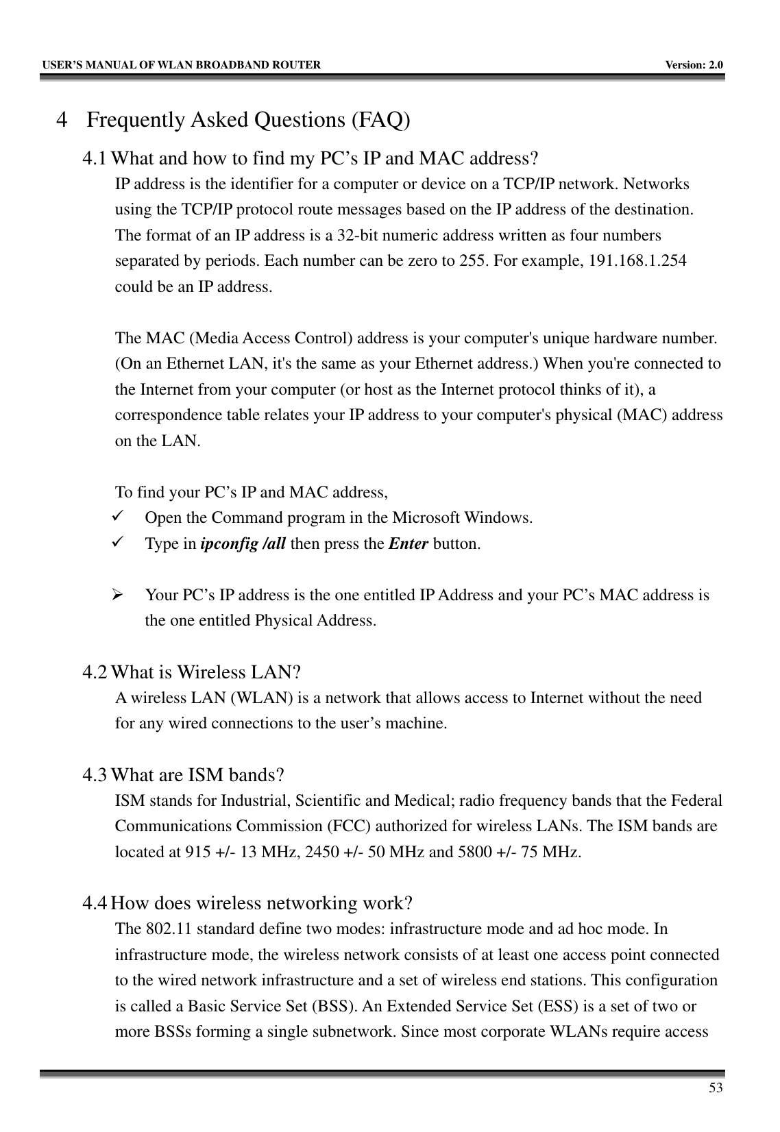   USER’S MANUAL OF WLAN BROADBAND ROUTER    Version: 2.0     53 4 Frequently Asked Questions (FAQ) 4.1 What and how to find my PC’s IP and MAC address? IP address is the identifier for a computer or device on a TCP/IP network. Networks using the TCP/IP protocol route messages based on the IP address of the destination. The format of an IP address is a 32-bit numeric address written as four numbers separated by periods. Each number can be zero to 255. For example, 191.168.1.254 could be an IP address.  The MAC (Media Access Control) address is your computer&apos;s unique hardware number. (On an Ethernet LAN, it&apos;s the same as your Ethernet address.) When you&apos;re connected to the Internet from your computer (or host as the Internet protocol thinks of it), a correspondence table relates your IP address to your computer&apos;s physical (MAC) address on the LAN.  To find your PC’s IP and MAC address, 9 Open the Command program in the Microsoft Windows. 9 Type in ipconfig /all then press the Enter button.  ¾ Your PC’s IP address is the one entitled IP Address and your PC’s MAC address is the one entitled Physical Address.  4.2 What is Wireless LAN?   A wireless LAN (WLAN) is a network that allows access to Internet without the need for any wired connections to the user’s machine.    4.3 What are ISM bands?   ISM stands for Industrial, Scientific and Medical; radio frequency bands that the Federal Communications Commission (FCC) authorized for wireless LANs. The ISM bands are located at 915 +/- 13 MHz, 2450 +/- 50 MHz and 5800 +/- 75 MHz.    4.4 How does wireless networking work?   The 802.11 standard define two modes: infrastructure mode and ad hoc mode. In infrastructure mode, the wireless network consists of at least one access point connected to the wired network infrastructure and a set of wireless end stations. This configuration is called a Basic Service Set (BSS). An Extended Service Set (ESS) is a set of two or more BSSs forming a single subnetwork. Since most corporate WLANs require access 