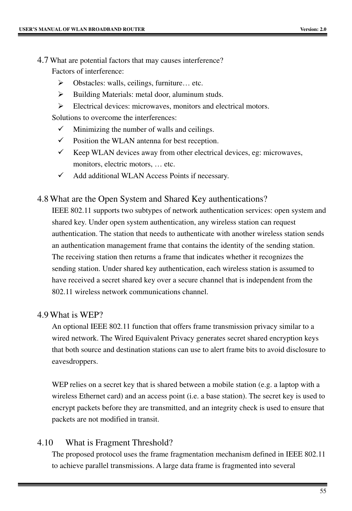   USER’S MANUAL OF WLAN BROADBAND ROUTER    Version: 2.0     55  4.7 What are potential factors that may causes interference?  Factors of interference:   ¾ Obstacles: walls, ceilings, furniture… etc. ¾ Building Materials: metal door, aluminum studs. ¾ Electrical devices: microwaves, monitors and electrical motors. Solutions to overcome the interferences:   9 Minimizing the number of walls and ceilings. 9 Position the WLAN antenna for best reception. 9 Keep WLAN devices away from other electrical devices, eg: microwaves, monitors, electric motors, … etc. 9 Add additional WLAN Access Points if necessary.  4.8 What are the Open System and Shared Key authentications?   IEEE 802.11 supports two subtypes of network authentication services: open system and shared key. Under open system authentication, any wireless station can request authentication. The station that needs to authenticate with another wireless station sends an authentication management frame that contains the identity of the sending station. The receiving station then returns a frame that indicates whether it recognizes the sending station. Under shared key authentication, each wireless station is assumed to have received a secret shared key over a secure channel that is independent from the 802.11 wireless network communications channel.    4.9 What is WEP?   An optional IEEE 802.11 function that offers frame transmission privacy similar to a wired network. The Wired Equivalent Privacy generates secret shared encryption keys that both source and destination stations can use to alert frame bits to avoid disclosure to eavesdroppers.   WEP relies on a secret key that is shared between a mobile station (e.g. a laptop with a wireless Ethernet card) and an access point (i.e. a base station). The secret key is used to encrypt packets before they are transmitted, and an integrity check is used to ensure that packets are not modified in transit.  4.10 What is Fragment Threshold?   The proposed protocol uses the frame fragmentation mechanism defined in IEEE 802.11 to achieve parallel transmissions. A large data frame is fragmented into several 